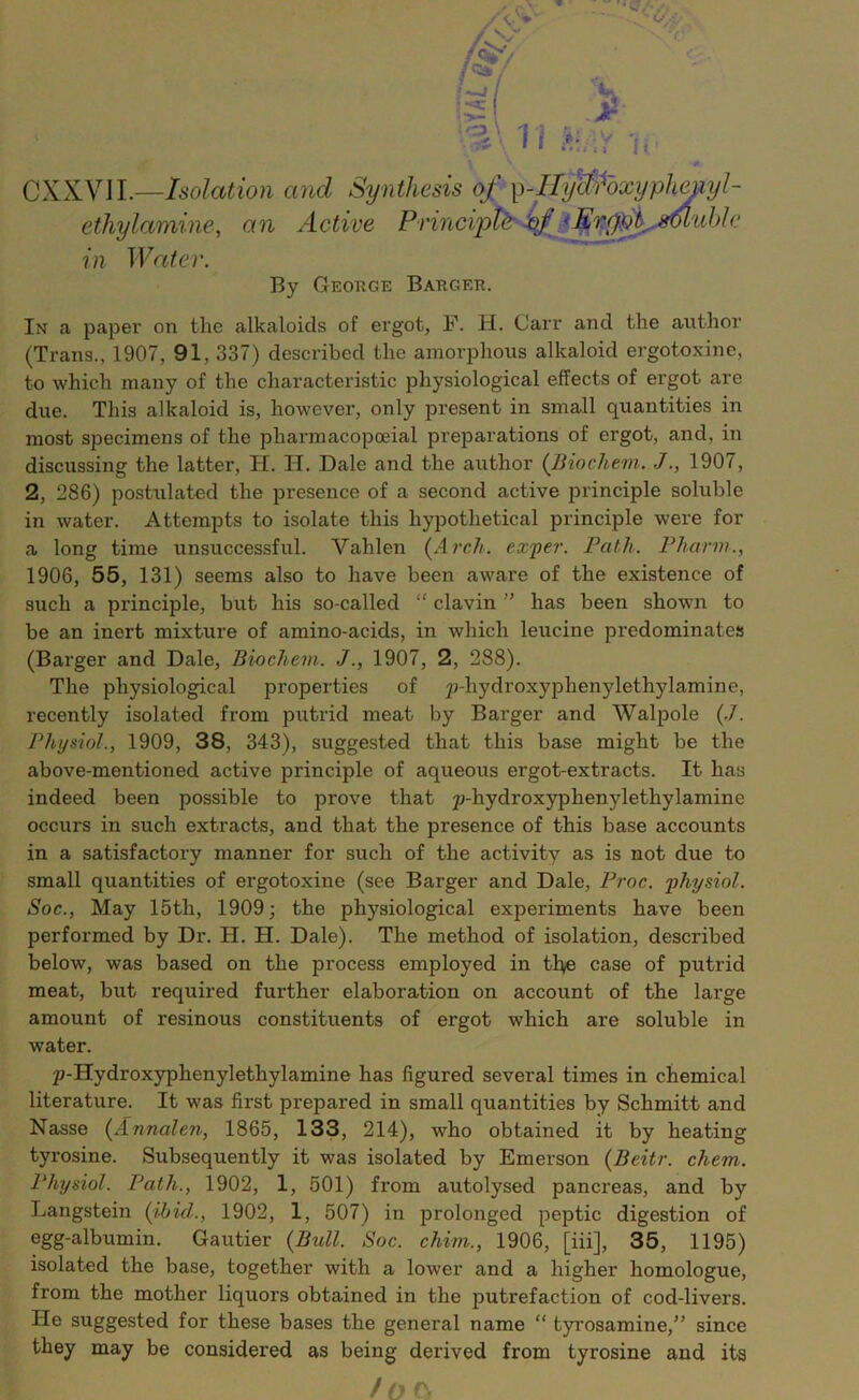 CXXVII.—Isolation and SynA In a paper on the alkaloids of ergot, F. H. Carr and the author (Trans., 1907, 91, 337) described the amorphous alkaloid ergotoxine, to which many of the characteristic physiological effects of ergot are due. This alkaloid is, however, only present in small quantities in most specimens of the pharmacopoeial preparations of ergot, and, in discussing the latter, H. H. Dale and the author (Biochem. J., 1907, 2, 286) postulated the presence of a second active principle soluble in water. Attempts to isolate this hypothetical principle were for a long time unsuccessful. Vahlen (Arch, exper. Path. Phann., 1906, 55, 131) seems also to have been aware of the existence of such a principle, but his so-called “ clavin ” has been shown to be an inert mixture of amino-acids, in which leucine predominates (Barger and Dale, Biochem. J., 1907, 2, 288). The physiological properties of jj-hydroxyphenylethylamine, recently isolated from putrid meat by Barger and Walpole (.7. Physiol., 1909, 38, 343), suggested that this base might be the above-mentioned active principle of aqueous ergot-extracts. It has indeed been possible to prove that yhydroxyphenylethylamine occurs in such extracts, and that the presence of this base accounts in a satisfactory manner for such of the activity as is not due to small quantities of ergotoxine (see Barger and Dale, Proc. physiol. Soc., May 15th, 1909; the physiological experiments have been performed by Dr. H. H. Dale). The method of isolation, described below, was based on the process employed in tl^e case of putrid meat, but required further elaboration on account of the large amount of resinous constituents of ergot which are soluble in water. p-Hydroxyphenylethylamine has figured several times in chemical literature. It was first prepared in small quantities by Schmitt and Nasse (Annalen, 1865, 133, 214), who obtained it by heating tyrosine. Subsequently it was isolated by Emerson (Beitr. chem. Physiol. Path., 1902, 1, 501) from autolysed pancreas, and by Langstein (ibid., 1902, 1, 507) in prolonged peptic digestion of egg-albumin. Gautier (Bull. Soc. chim., 1906, [iii], 35, 1195) isolated the base, together with a lower and a higher homologue, from the mother liquors obtained in the putrefaction of cod-livers. He suggested for these bases the general name “ tyrosamine,” since they may be considered as being derived from tyrosine and its ethylamine, an Active in Water. By George Barger. too,