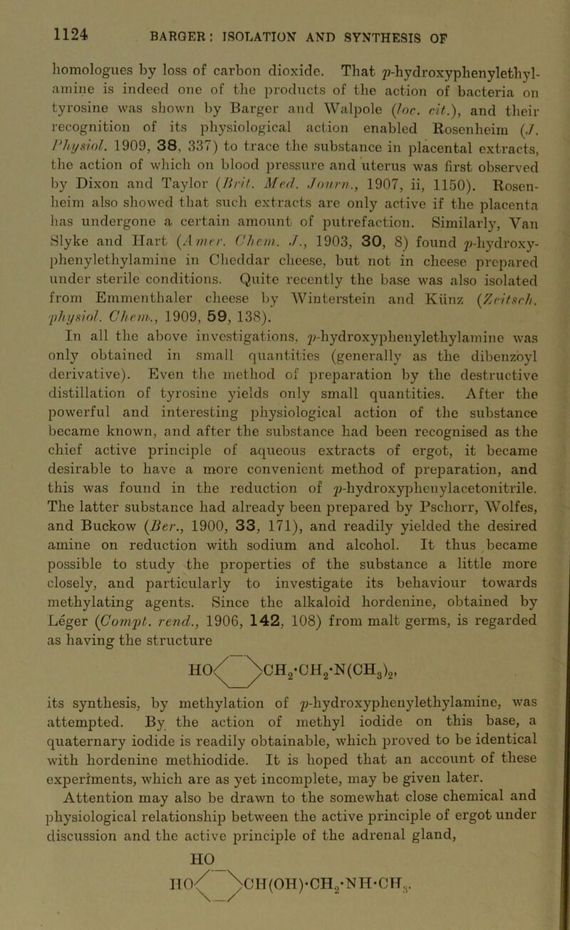 homologues by loss of carbon dioxide. That p-hydroxyphenylethyl- amine is indeed one of the products of the action of bacteria on tyrosine was shown by Barger and Walpole (Inc. cit.), and their recognition of its physiological action enabled Rosenheim (,/. Physiol. 1909, 38, 337) to trace the substance in placental extracts, the action of which on blood pressure and uterus was first observed by Dixon and Taylor (Bril. Med. Jonrn., 1907, ii, 1150). Rosen- heim also showed that such extracts are only active if the placenta has undergone a certain amount of putrefaction. Similarly, Van Slyke and Hart (Amer. Chan. ./., 1903, 30, 8) found y-hydroxy- phenylethylamine in Cheddar cheese, but not in cheese prepared under sterile conditions. Quite recently the base was also isolated from Emmenthaler cheese by Winterstein and Kiinz (Zeitsch. 'physiol. Chan., 1909, 59, 13S). In all the above investigations, ^-hydroxyphenylethylamine was only obtained in small quantities (generally as the dibenzoyl derivative). Even the method of preparation by the destructive distillation of tyrosine yields only small quantities. After the powerful and interesting physiological action of the substance became known, and after the substance had been recognised as the chief active principle of aqueous extracts of ergot, it became desirable to have a more convenient method of preparation, and this was found in the reduction of jJ-hydroxypheuylacetonitrile. The latter substance had already been prepared by Pscliorr, Wolfes, and Buckow (Ber., 1900, 33, 171), and readily yielded the desired amine on reduction with sodium and alcohol. It thus became possible to study the properties of the substance a little more closely, and particularly to investigate its behaviour towards methylating agents. Since the alkaloid hordenine, obtained by Leger (Compt. rend., 1906, 142, 108) from malt germs, is regarded as having the structure HO<^^>CH2-OH2*N(CH3)2, its synthesis, by methylation of p-hydroxyplienylethylamine, was attempted. By the action of methyl iodide on this base, a quaternary iodide is readily obtainable, which proved to be identical with hordenine methiodide. It is hoped that an account of these experiments, which are as yet incomplete, may be given later. Attention may also be drawn to the somewhat close chemical and physiological relationship between the active principle of ergot under discussion and the active principle of the adrenal gland, H°_ Iio/ \cH(OH)-CH2-NH-CH:t.