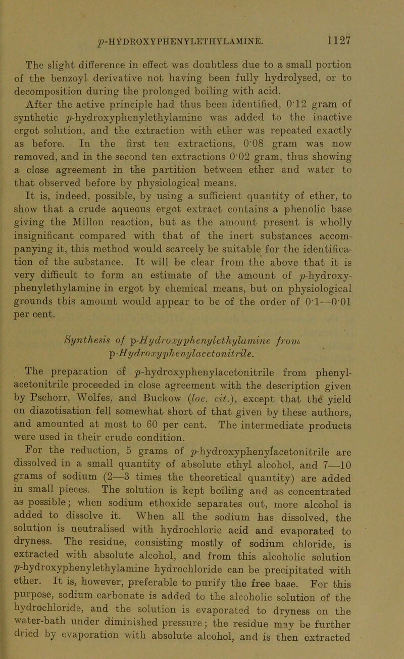 £>-H Y DROX Y PHE N Y LETH Y L AM INE. The slight difference in effect was doubtless due to a small portion of the benzoyl derivative not having been fully hydrolysed, or to decomposition during the prolonged boiling with acid. After the active principle had thus been identified, O'12 gram of synthetic p-hydroxyphenyletliylamine was added to the inactive ergot solution, and the extraction with ether was repeated exactly as before. In the first ten extractions, O'OS gram was now removed, and in the second ten extractions 0'02 gram, thus showing a close agreement in the partition between ether and water to that observed before by physiological means. It is, indeed, possible, by using a sufficient quantity of ether, to show that a crude aqueous ergot extract contains a phenolic base giving the Mil Ion reaction, but as the amount present is wholly insignificant compared with that of the inert substances accom- panying it, this method would scarcely be suitable for the identifica- tion of the substance. It will be clear from the above that it is very difficult to form an estimate of the amount of y;-liydroxy- phenylethylamine in ergot by chemical means, but on physiological grounds this amount would appear to be of the order of O'l—O'01 per cent. Synthesis of p-Hydroxyyhe/iylethylaminc from p-Hydroxyplienylacetonitrile. The preparation of p-hydroxyphenylacetonitrile from phenyl- acetonitrile proceeded in close agreement with the description given by Pschoi’r, Wolfes, and Buckow (loc. cit.), except that the yield on diazotisation fell somewhat short of that given by these authors, and amounted at most to 60 per cent. The intermediate products were used in their crude condition. For the reduction, 5 grams of p-hydroxyphenylacetonitrile are dissolved in a small quantity of absolute ethyl alcohol, and 7—10 grams of sodium (2—3 times the theoretical quantity) are added in small pieces. The solution is kept boiling and as concentrated as possible; when sodium ethoxide separates out, more alcohol is added to dissolve it. When all the sodium has dissolved, the solution is neutralised with hydrochloric acid and evaporated to dryness. The residue, consisting mostly of sodium chloride, is extracted with absolute alcohol, and from this alcoholic solution p-hydroxyphenylethylamine hydrochloride can be precijhtated with ether. It is, however, preferable to purify the free base. For this pm pose, sodium carbonate is added to the alcoholic solution of the h\ chochloride, and the solution is evaporated to dryness on the water-bath under diminished pressure; the residue may be further diiecl by evaporation with absolute alcohol, and is then extracted