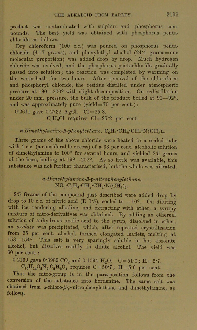 product was contaminated with sulphur and phosphorus com- pounds. The best yield was obtained with phosphorus penta- chloride as follows. Dry chloroform (100 c.c.) was poured on phosphorus penta- chloride (41’7 grams), and phenylethyl alcohol (244 grams = one molecular proportion) was added drop by drop. Much hydrogen chloride was evolved, and the phosphorus pentachloride gradually passed into solution; the reaction was completed by warming on the water-bath for two hours. After removal of the chloroform and phosphoryl chloride, the residue distilled under atmospheric pressure at 190—200° with slight decomposition. On redistillation under 20 mm. pressure, the bulk of the product boiled at 91—92°, and was approximately pure (yield = 70 per cent.): 0-2611 gave 0‘2732 AgCl. Cl = 25*8. C8H9C1 requires Cl = 25’2 per cent. a-Dimethylamino-f3-phenylethane, CGH5,CHo*CHo*N(CH3)2. Three grams of the above chloride were heated in a sealed tube with 4 c.c. (a considerable excess) of a 33 per cent, alcoholic solution of dimethylamine to 100° for several hours, and yielded 2‘5 grams of the base, boiling at 198—202°. As so little was available, this substance was not further characterised, but the whole was nitrated. a-Dimethylamino-fH-p-nitrophenylethane, N02-C6H4-CH2-CH2-N(CH3)2. 2’5 Grams of the compound just described were added drop by drop to 10 c.c. of nitric acid (D 15), cooled to —10°. On diluting with ice, rendering alkaline, and extracting with ether, a syrupy mixture of nitro-derivatives was obtained. By adding an ethereal solution of anhydrous oxalic acid to the syrup, dissolved in ether, an oxalate was precipitated, which, after repeated crystallisation from 95 per cent, alcohol, formed elongated leaflets, melting at 153—154°. This salt is very sparingly soluble in hot absolute alcohol, but dissolves readily in dilute alcohol. The yield was 60 per cent.: 0-2130 gave 0-3989 C02 and 0-1094 H20. 0 = 51*0; H = 6*7. CioHi4°2^2>C3H204 requires C = 50'7; H = 5’6 per cent. That the nitro-group is in the para-position follows from the conversion of the substance into hordenine. The same salt was obtained from a-chloro-/3-p-nitrophenylethane and dimethylamine, as follows.