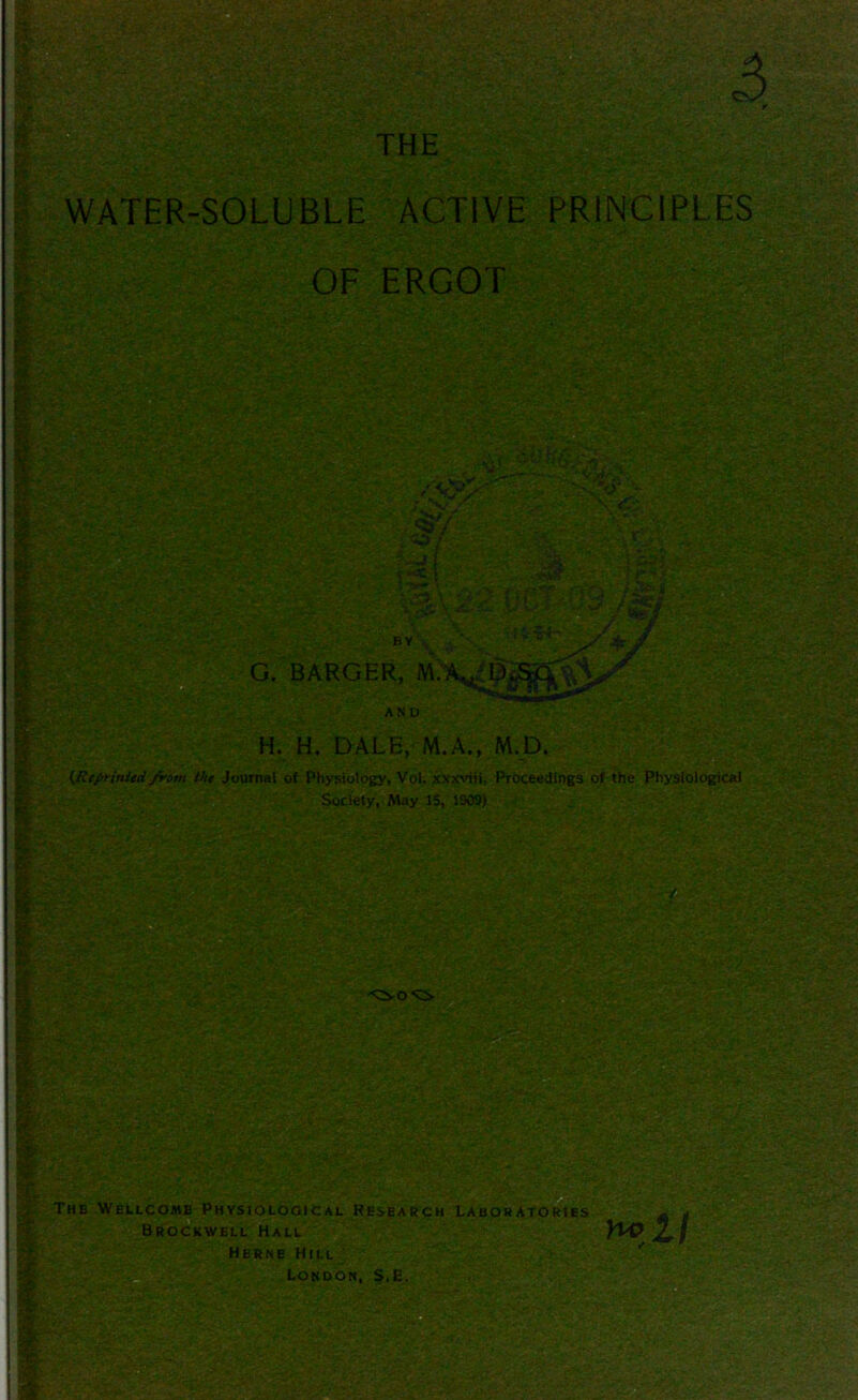 THE ii WATER-SOLUBLE OF 5 r ACTIVE PRINCIPLES; ERGOT C. H. H. DALE, M.A., M.D. (.Reprinted from the Journal of Physiology, Vol. xxxviii, Proceedings of the Physiological Society, May IS, 1909) (M The Wellcome Physiological Research Laboratories Brockwell Hall Herne Hill London, S.E, Bj§g