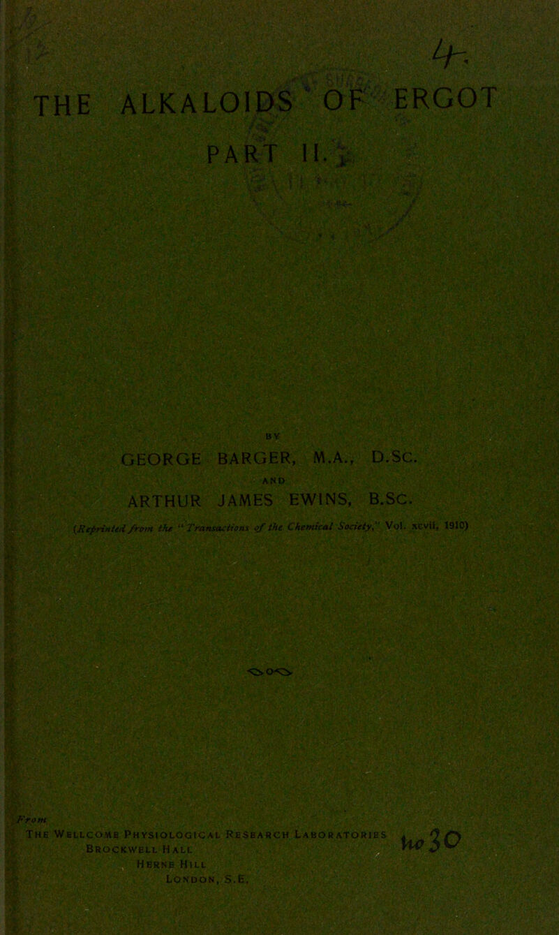 THE ALKALOIDS OF ERGOT ;:u _s^v‘ ■ , wy v'if^•C'--'J^-ii\: '’■■&.'J.A‘f {*,ffl PART II. , i GEORGE BARGER, M.A., D.Sc. AND ARTHUR JAMES EWINS, B.SC. (Reprinted from the “Transactions of the Chemical Society, Vol. xcvii, 1910) 'rom The Wellcome Physiological Research Laboratories Brockwell Hall hc$0