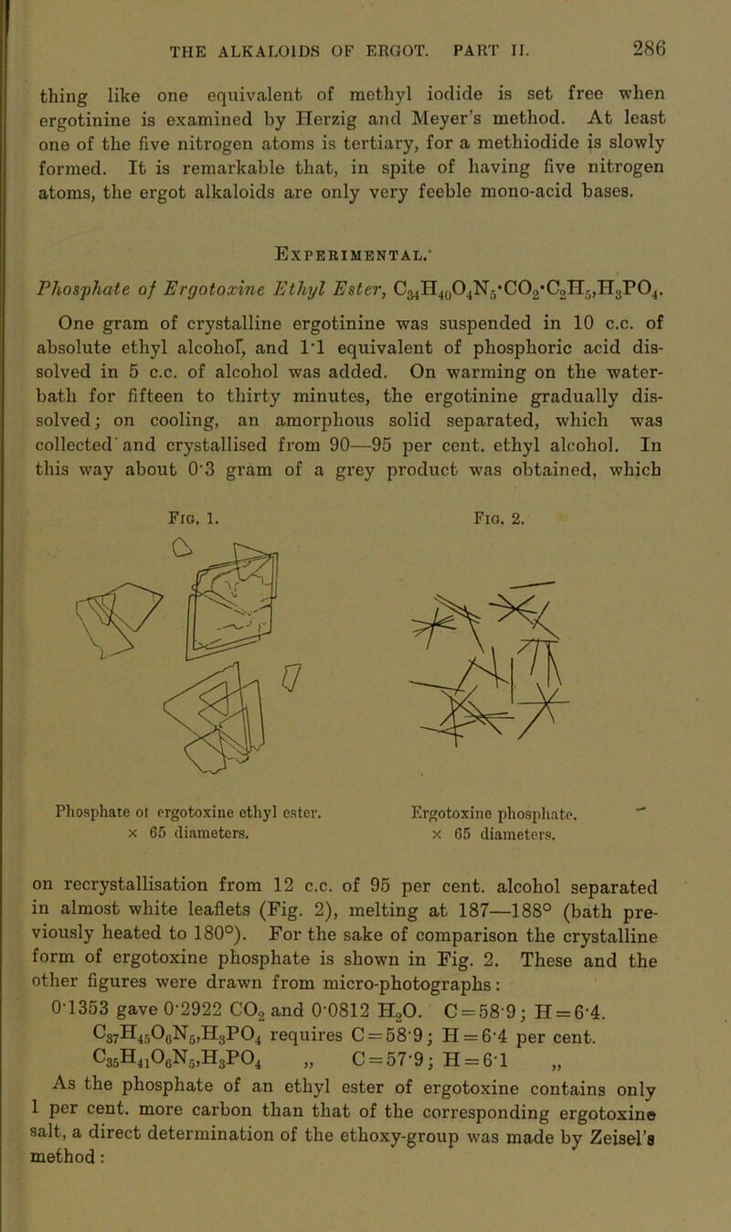 thing like one equivalent of methyl iodide is set free when ergotinine is examined by Herzig and Meyer’s method. At least one of the five nitrogen atoms is tertiary, for a methiodide is slowly formed. It is remarkable that, in spite of having five nitrogen atoms, the ergot alkaloids are only very feeble mono-acid bases. Experimental.' Phosphate of Ergotoxine Ethyl Ester, C34H4(P4N5,C02,C2Hr),H3P04. One gram of crystalline ergotinine was suspended in 10 c.c. of absolute ethyl alcolior, and l'l equivalent of phosphoric acid dis- solved in 5 c.c. of alcohol was added. On warming on the water- bath for fifteen to thirty minutes, the ergotinine gradually dis- solved; on cooling, an amorphous solid separated, which was collected’and crystallised from 90—95 per cent, ethyl alcohol. In this way about 0'3 gram of a grey product was obtained, which Fig. 1. Q Fig. 2. Phosphate ol ergotoxine ethyl ester, x 65 diameters. Ergotoxine phosphate, x 65 diameters. on recrystallisation from 12 c.c. of 95 per cent, alcohol separated in almost white leaflets (Fig. 2), melting at 187—188° (bath pre- viously heated to 180°). For the sake of comparison the crystalline form of ergotoxine phosphate is shown in Fig. 2. These and the other figures were drawn from micro-photographs: 0-1353 gave 0-2922 C02 and 0'0812 H20. C = 58'9; H = 6'4. C37H450uN5,H3P04 requires C = 58'9; H = 6'4 per cent. C36H410aN5,H3P04 „ C = 57'9; H = 6T As the phosphate of an ethyl ester of ergotoxine contains only 1 per cent, more carbon than that of the corresponding ergotoxine salt, a direct determination of the ethoxy-group was made by Zeisel’s method: