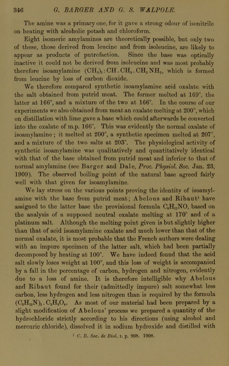 The amine was a primary one, for it gave a strong odour of isonitrile on heating with alcoholic potash and chloroform. Eight isomeric amylamines are theoretically possible, but only two of these, those derived from leucine and from isoleucine, are likely to appear as products of putrefaction. Since the base was optically inactive it could not be derived from isoleucine and was most probably therefore isoamylamine (CH:t)2: CH. CEL. CH., NH2, which is formed from leucine by loss of carbon dioxide. We therefore compared synthetic isoamylamine acid oxalate with the salt obtained from putrid meat. The former melted at 169°, the latter at 166°, and a mixture of the two at 166°. In the course of our experiments we also obtained from meat an oxalate melting at 200°, which on distillation with lime gave a base which could afterwards be converted into the oxalate of m.p. 166°. This was evidently the normal oxalate of isoamylamine; it melted at 200°, a synthetic specimen melted at 207°, and a mixture of the two salts at 203°. The physiological activity of synthetic isoamylamine was qualitatively and quantitatively identical with that of the base obtained from putrid meat and inferior to that of normal amylamine (see Barger and Dale, Proc. Physiol. Soc. Jan. 23, 1909). The observed boiling point of the natural base agreed fairly well with that given for isoamylamine. We lay stress on the various points proving the identity of isoamyl- amine with the base from putrid meat; Abelous and Ribaut1 have assigned to the latter base the provisional formula C6H„NO, based on the analysis of a supposed neutral oxalate melting at 170° and of a platinum salt. Although the melting point given is but slightly higher than that of acid isoamylamine oxalate and much lower than that of the normal oxalate, it is most probable that the French authors were dealing with an impure specimen of the latter salt, which had been partially decomposed by heating at 100°. We have indeed found that the acid salt slowly loses weight at 100°, and this loss of weight is accompanied by a fall in the percentage of carbon, hydrogen and nitrogen, evidently due to a loss of amine. It is therefore intelligible why Abelous and Ribaut found for their (admittedly impure) salt somewhat less carbon, less hydrogen and less nitrogen than is required by the formula (CsH13N)2. C2H204. As most of our material had been prepared by a slight modification of Abelous’ process we prepared a quantity of the hydrochloride strictly according to his directions (using alcohol and mercuric chloride), dissolved it in sodium hydroxide and distilled with 1 C. R. Soc. de Biol. i. p. 908. 1908.