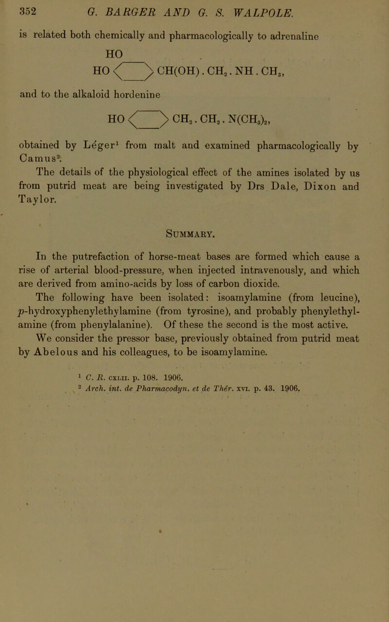 is related both chemically and pharmacologically to adrenaline HO HO ^ CH(OH). CH2. NH . CH3, and to the alkaloid hordenine HO )> CH2. CH2. N(CH3)2, obtained by Leger1 from malt and examined pharmacologically by Camus2. The details of the physiological effect of the amines isolated by us from putrid meat are being investigated by Drs Dale, Dixon and Taylor. Summary. In the putrefaction of horse-meat bases are formed which cause a rise of arterial blood-pressure, when injected intravenously, and which are derived from amino-acids by loss of carbon dioxide. The following have been isolated: isoamylamine (from leucine), jo-hydroxyphenylethylamine (from tyrosine), and probably phenylethyl- amine (from phenylalanine). Of these the second is the most active. We consider the pressor base, previously obtained from putrid meat by Abelous and his colleagues, to be isoamylamine. 1 C. R. cxi.n. p. 108. 1900. 2 Arch. int. de Pharmacodyn. et de Ther. xvx. p. 43. 1906,