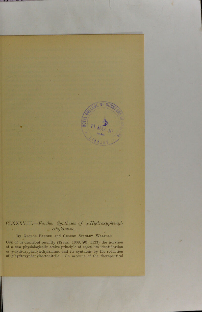 CLXXXV1II.—Further Syntheses of p-Hydroxyphenyl- ethylamine. By George Barger and George Stanley Walpole. 0 One of us described recently (Trans., 1909, 95, 1123) the isolation of a new physiologically active principle of ei’got, its identification as p-hydroxyphenyletliylamine, and its synthesis by the reduction of p-hydroxyphenylacetonitrile. On account of the therapeutical