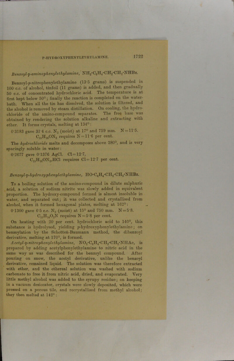 P-IIY DROXYPH E NY LET H Y LAM IN E. Benzoyl-p-aminophenylethylamine, NIT2,CGH4'CH2*CH2*NHBz. Benzoyl-p-nitrophenylethylamine (13 5 grams) is suspended in 100 c.c. of alcohol, tinfoil (11 grams) is added, and then gradually 50 c.c. of concentrated hydrochloric acid. The temperature is at first kept below 50°; finally the reaction is completed on the water- bath. When all the tin has dissolved, the solution is filtered, and the alcohol is removed by steam distillation. On cooling, the hydro- chloride of the amino-compound separates. The free base was obtained by rendering the solution alkaline and extracting with ether. It forms crystals, melting at 134°: 0-3183 gave 31'4 c.c. N2 (moist) at 17° and 759 mm. N = ll-5. Clf)H1GON2 requires N = ll6 per cent. The hydrochloride melts and decomposes above 280°, and is very sparingly soluble in water: 0-2677 gave 0‘1376 AgCl. Cl=12-7. C15H1G0N2,TIC1 requires Cl = 12-7 per cent. Benzoyl-p-hydroxyphenylethylamine, HO-CGH4’CH2,CH2,NHBz. To a boiling solution of the amino-compound in dilute sulphuric acid, a solution of sodium nitrite was slowly added in equivalent proportion. The hydroxy-compound formed is almost insoluble in water, and separated out; it was collected and crystallised from alcohol, when it formed hexagonal plates, melting at 162°: 0-1300 gave 65 c.c. N2 (moist) at 15° and 750 mm. N = 58. C15H14OoN requires N = 58 per cent. On heating with 20 per cent, hydrochloric acid to 140°, this substance is hydrolysed, yielding p-hydroxyphenylethylaminc; on benzoylation by the Schotten-Baumann method, the dibenzoyl derivative, melting at 170°, is formed. Acetyl-p-nitrophenylethylamine, N02'CgH4,CH2*CH2*NHAc, is prepared by adding acetylphenylethylamine to nitric acid in the same way as was described for the benzoyl compound. After pouring on snow, the acetyl derivative, unlike the benzoyl derivative, remained liquid. The solution was therefore extracted with ether, and the ethereal solution was washed with sodium carbonate to free it from nitric acid, dried, and evaporated. Very little methyl alcohol was added to the syrupy residue; on keeping in a vacuum desiccator, crystals were slowly deposited, which were pressed on a porous tile, and recrystallised from methyl alcohol; they then melted at 142° :