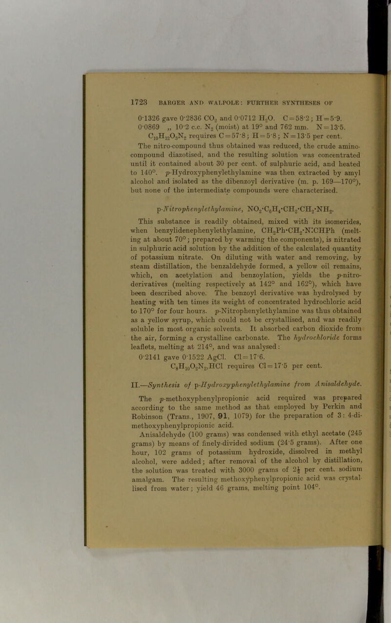 0-1326 gave 0-2836 C02 and 0-0712 H20. C = 58‘2; H = 59. 00869 „ 102 c.c. No (moist) at 19° and 762 mm. N = 135. C10H12O3N2 requires C = 57‘8; H = 58; N = 135 per cent. The nitro-compound thus obtained was reduced, the crude amino- compound diazotised, and the resulting solution was concentrated until it contained about 30 per cent, of sulphux-ic acid, and heated to 140°. p-Hydroxyphenylethylamine was then extracted by amyl alcohol and isolated as the dibenzoyl derivative (m. p. 169—170°), but none of the intermediate compounds were characterised. p-Nitrophervylethylamine, NOg'Cgll^CH^CHo'NHg. This substance is readily obtained, mixed with its isomerides, when benzylidenephenylethylamine, CH2Ph*CH2,N!CHPh (melt- ing at about 70°; prepared by warming the components), is nitrated in sulphuric acid solution by the addition of the calculated quantity of potassium nitrate. On diluting with water and removing, by steam distillation, the benzaldehyde formed, a yellow oil remains, which, on acetylation and benzoylation, yields the p-nitro- derivatives (melting respectively at 142° and 162°), which have been described above. The benzoyl derivative was hydrolysed by heating with ten times its weight of concentrated hydrochloric acid to 170° for four hours. p-Nitrophenylethylamine was thus obtained as a yellow syrup, which could not be crystallised, and was readily soluble in most organic solvents. It absorbed carbon dioxide from the air, forming a crystalline carbonate. The hydrochloride forms leaflets, melting at 214°, and was analysed: 0-2141 gave 0’1522 AgCl. Cl=17'6. C8II10O2N2,HCl requires Cl = 175 per cent. II.—Synthesis of p-Ilydroxy'phenyl ethyl amine from Anisalclehyde. The p-methoxyphenylpropionic acid required was prepared according to the same method as that employed by Perkin and Robinson (Trans., 1907, 91, 1079) for the preparation of 3: 4-di- methoxyphenylpropionic acid. Anisaldehyde (100 grams) wras condensed v7ith ethyl acetate (245 grams) by means of finely-divided sodium (24'5 grams). After one hour, 102 grams of potassium hydroxide, dissolved in methyl alcohol, were added; after removal of the alcohol by distillation, the solution was treated with 3000 grams of per cent, sodium amalgam. The resulting metlioxjqDhenylpropionic acid was crystal- lised from water; yield 46 grams, melting point 104°.