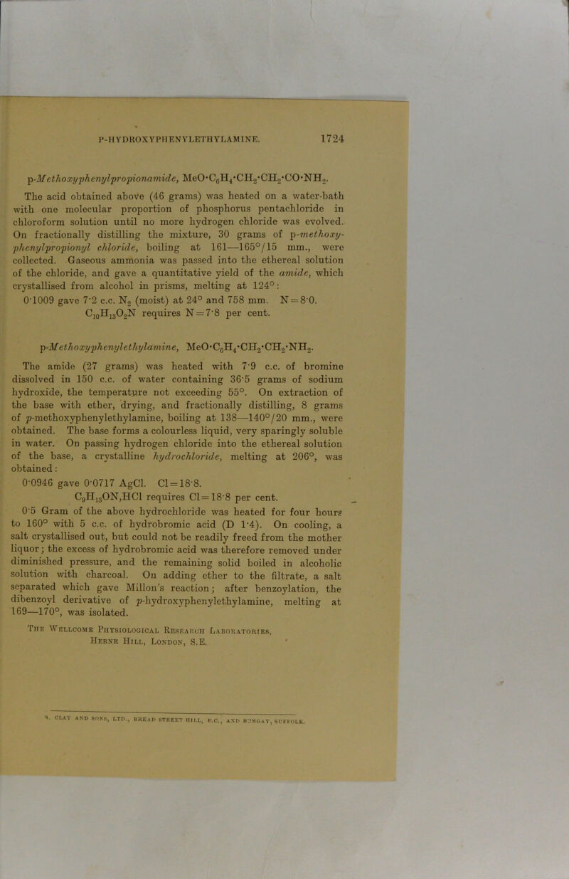 p-M ethoxy phenylpropionamide, MeO,C0H4,CH2*CH2,CO,NH2. The acid obtained above (46 grams) was heated on a water-bath with one molecular proportion of phosphorus pentachloride in chloroform solution until no more hydrogen chloride was evolved. On fractionally distilling the mixture, 30 grams of p-methoxy- phenylpropionyl chloride, boiling at 161—165°/15 mm., were collected. Gaseous ammonia was passed into the ethereal solution of the chloride, and gave a quantitative yield of the amide, which crystallised from alcohol in prisms, melting at 124°: 0T009 gave 7'2 c.c. N2 (moist) at 24° and 758 mm. N = 8‘0. C10H13O2N requires N = 7'8 per cent. p-M ethoxy phenylethylamine, MeO,CGH4*CH2,CH2*NH2. The amide (27 grams) was heated with 7-9 c.c. of bromine dissolved in 150 c.c. of water containing 36‘5 grams of sodium hydroxide, the temperature not exceeding 55°. On extraction of the base with ether, drying, and fractionally distilling, 8 grams of p-methoxyphenylethylamine, boiling at 138—140°/20 mm., were obtained. The base forms a colourless liquid, very sparingly soluble in water. On passing hydrogen chloride into the ethereal solution of the base, a crystalline hydrochloride, melting at 206°, was obtained: 0-0946 gave 0'0717 AgCl. Cl = 18-8. C9H]80N,HC1 requires Cl = 18‘8 per cent. 0'5 Gram of the above hydrochloride was heated for four hour.® to 160° with 5 c.c. of hydrobromic acid (D 1‘4). On cooling, a salt crystallised out, but could not be readily freed from the mother liquor; the excess of hydrobromic acid was therefore removed under diminished pressure, and the remaining solid boiled in alcoholic solution with charcoal. On adding ether to the filtrate, a salt separated which gave Millon’s reaction; after benzoylation, the dibenzoyl derivative of p-hydroxyphenylethylamine, melting at 169—170°, was isolated. The Wellcome Physiological Research Laboratories, Herne Hill, London, S.E. H‘ CLAY AND SONS, LTD., BREAD STREET HULL, E.C., AND BUNGAY, SUFFOLK.