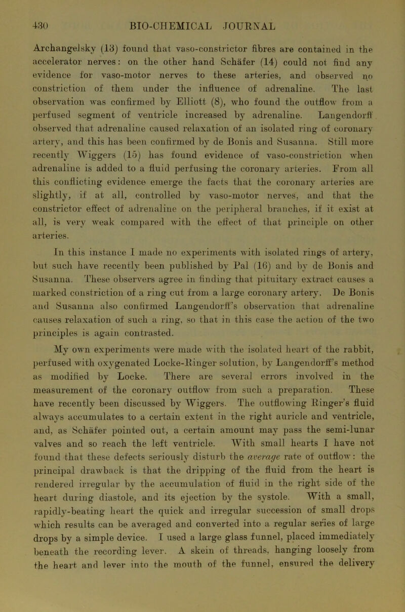 Archangelskv (13) found that vaso-constrictor fibres are contained in the accelerator nerves: on the other hand Schafer (14) could not find any evidence for vaso-motor nerves to these arteries, and observed no constriction of them under the influence of adrenaline. The last observation was confirmed by Elliott (8), who found the outflow from a perfused segment of ventricle increased by adrenaline. Langendorfl observed that adrenaline caused relaxation of an isolated ring of coronary artery, and this has been confirmed by de Bonis and Susanna. Still more recently Wiggers (15) has found evidence of vaso-constriction when adrenaline is added to a fluid perfusing the coronary arteries. From all this conflicting evidence emerge the facts that the coronary arteries are slightly, if at all, controlled by vaso-motor nerves, and that the constrictor effect of adrenaline on the peripheral branches, if it exist at all, is very weak compared with the effect of that principle on other arteries. In this instance 1 made no experiments with isolated rings of artery, but such have recently been published by Pal (16) and by de Bonis and Susanna. These observers agree in finding that pituitary extract causes a marked constriction of a ring cut from a large coronary artery. De Bonis and Susanna also confirmed Langendorff’s observation that adrenaline causes relaxation of such a ring, so that in this case the action of the two principles is again contrasted. My own experiments were made with the isolated heart of the rabbit, perfused with oxygenated Locke-liinger solution, by Langendorif’s method as modified by Locke. There are several errors involved in the measurement of the coronary outflow from such a preparation. These have recently been discussed by Wiggers. The outflowing Ringer’s fluid always accumulates to a certain extent in the right auricle and ventricle, and, as Schafer pointed out, a certain amount may pass the semi-lunar valves and so reach the left ventricle. With small hearts I have not found that these defects seriously disturb the average rate of outflow: the principal drawback is that the dripping of the fluid from the heart is rendered irregular by the accumulation of fluid in the right side of the heart during diastole, and its ejection by the systole. With a small, rapidly-beating heart the quick and irregular succession of small drops which results can be averaged and converted into a regular series of large drops by a simple device. I used a large glass funnel, placed immediately beneath the recording lever. A skein of threads, hanging loosely from the heart, and lever into the mouth of the funnel, ensured the delivery