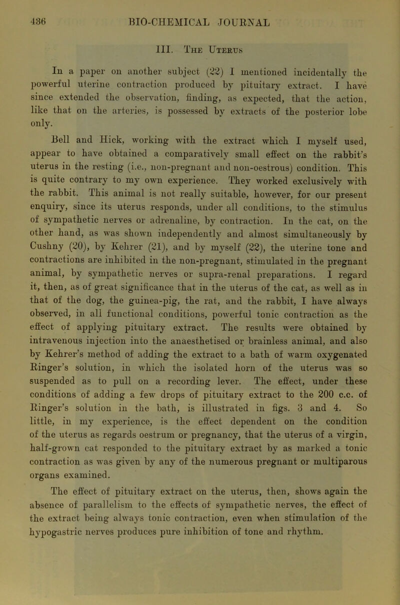 III. The Uterus In a paper on another subject (22) 1 mentioned incidentally the powerful uterine contraction produced by pituitary extract. I have since extended the observation, finding, as expected, that the action, like that on the arteries, is possessed by extracts of the posterior lobe only. Bell and Hick, working with the extract which I myself used, appear to have obtained a comparatively small effect on the rabbit’s uterus in the resting (i.e., non-pregnant and non-oestrous) condition. This is quite contrary to my own experience. They worked exclusively with the rabbit. This animal is not really suitable, hoAvever, for our present enquiry, since its uterus responds, under all conditions, to the stimulus of sympathetic nerves or adrenaline, by contraction. In the cat, on the other hand, as was shown independently and almost simultaneously by Cushny (20), by Kelirer (21), and by myself (22), the uterine tone and contractions are inhibited in the non-pregnant, stimulated in the pregnant animal, by sympathetic nerves or supra-renal preparations. I regard it, then, as of great significance that in the uterus of the cat, as well as in that of the dog, the guinea-pig, the rat, and the rabbit, I have always observed, in all functional conditions, powerful tonic contraction as the effect of applying pituitary extract. The results were obtained by intravenous injection into the anaesthetised or brainless animal, and also by Kehrer’s method of adding the extract to a bath of warm oxygenated Ringer’s solution, in which the isolated horn of the uterus was so suspended as to pull on a recording lever. The effect, under these conditions of adding a few drops of pituitary extract to the 200 c.c. of Ringer’s solution in the bath, is illustrated in figs. 3 and 4. So little, in my experience, is the effect dependent on the condition of the uterus as regards oestrum or pregnancy, that the uterus of a virgin, half-grown cat responded to the pituitary extract by as marked a tonic contraction as was given by any of the numerous pregnant or multiparous organs examined. The effect of pituitary extract on the uterus, then, shows again the absence of parallelism to the effects of sympathetic nerves, the effect of the extract being always tonic contraction, even when stimulation of the hypogastric nerves produces pure inhibition of tone and rhythm.