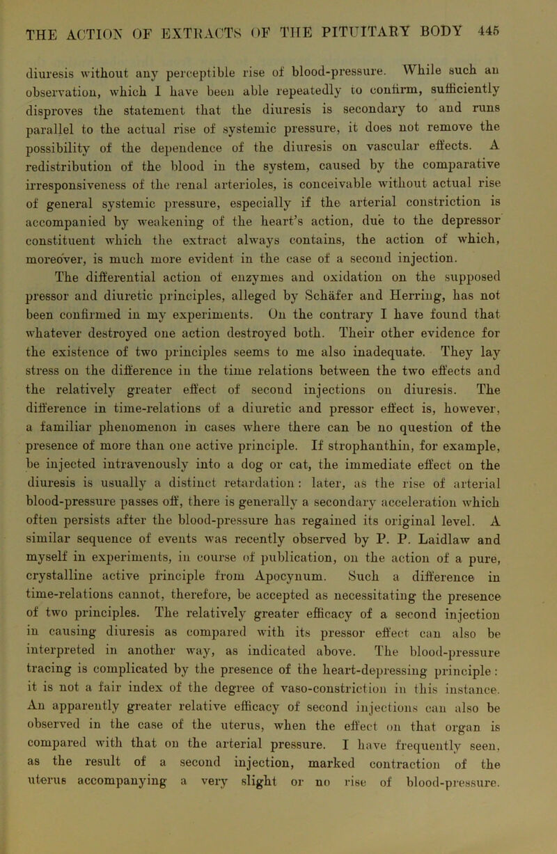 diuresis without any perceptible rise of blood-pressure. While such an observation, which 1 have been able repeatedly to confirm, sufficiently disproves the statement that the diuresis is secondary to and runs parallel to the actual rise of systemic pressure, it does not remove the possibility of the dependence of the diuresis on vascular effects. A redistribution of the blood in the system, caused by the comparative irresponsiveness of the renal arterioles, is conceivable without actual rise of general systemic pressure, especially if the arterial constriction is accompanied by weakening of the heart’s action, due to the depressor constituent which the extract always contains, the action of which, moreover, is much more evident in the case of a second injection. The differential action of enzymes and oxidation on the supposed pressor and diuretic principles, alleged by Schafer and Herring, has not been confirmed in my experiments. On the contrary I have found that whatever destroyed one action destroyed both. Their other evidence for the existence of two principles seems to me also inadequate. They lay stress on the difference in the time relations between the two effects and the relatively greater effect of second injections on diuresis. The difference in time-relations of a diuretic and pressor effect is, however, a familiar phenomenon in cases where there can be no question of the presence of more than one active principle. If strophanthin, for example, be injected intravenously into a dog or cat, the immediate effect on the diuresis is usually a distinct retardation : later, as the rise of arterial blood-pressure passes off, there is generally a secondary acceleration which often persists after the blood-pressure has regained its original level. A similar sequence of events was recently observed by P. P. Laidlaw and myself in experiments, in course of publication, on the action of a pure, crystalline active principle from Apocynum. Such a difference in time-relations cannot, therefore, be accepted as necessitating the presence of two principles. The relatively greater efficacy of a second injection in causing diuresis as compared with its pressor effect can also be interpreted in another way, as indicated above. The blood-pressure tracing is complicated by the presence of the heart-depressing principle : it is not a fair index of the degree of vaso-constriction in this instance. An apparently greater relative efficacy of second injections can also be observed in the case of the uterus, when the effect on that organ is compared with that on the arterial pressure. I have frequently seen, as the result of a second injection, marked contraction of the uterus accompanying a very slight or no rise of blood-pressure.