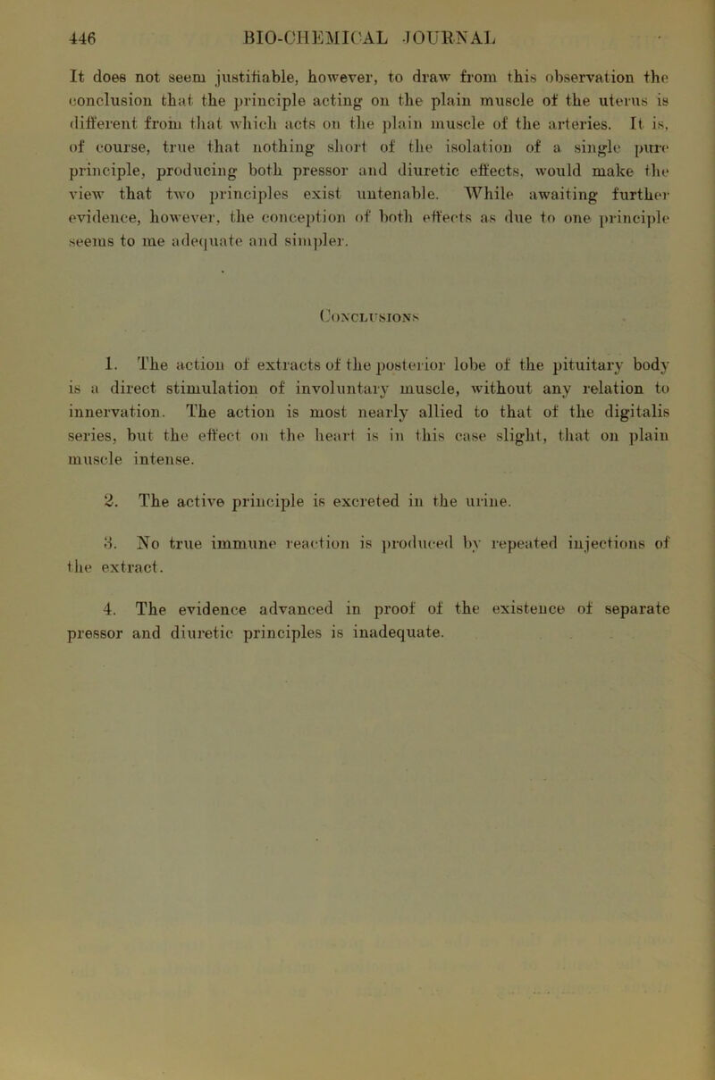 It does not seem justifiable, however, to draw from this observation the conclusion that the principle acting on the plain muscle of the uterus is different from that which acts on the plain muscle of the arteries. It is, of course, true that nothing short of the isolation of a single pure principle, producing both pressor and diuretic effects, would make the view that two principles exist untenable. While awaiting further evidence, however, the conception of both effects as due to one principle seems to me adequate and simpler. Conclusions 1. The action of extracts of the posterior lobe of the pituitary body is a direct stimulation of involuntary muscle, without any relation to innervation. The action is most nearly allied to that of the digitalis series, but the effect on the heart is in this case slight, that on plain muscle intense. 2. The active principle is excreted in the urine. 8. No true immune reaction is produced by repeated injections of the extract. 4. The evidence advanced in proof of the existence of separate pressor and diuretic principles is inadequate.