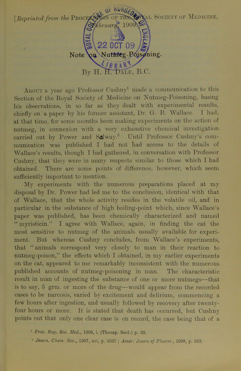 [^Reprinted from the Pboc Society OP Medicine, About a year ago Professor Cushny^ made a coiiiinunication to this Section of tlie Koyal Society of Medicine on Nutmeg-Poisoning, basing his observations, in so far as they dealt with experimental results, chiefly on a paper by his former assistant, Dr. G. B. Wallace. I had, at that time, for some months been making experiments on the action of nutmeg, in connexion with a very exhaustive chemical investigation carried out by Power and Sdlway.^ Until Professor Cushny’s com- munication was published I had not had access to the details of Wallace’s results, though T had gathered, in conversation with Professor Cushny, that they were in many respects similar to those which I had obtained. There are some points of difference, however, which seem sufficiently important to mention. My experiments with the numerous preparations placed at my disposal by Dr. Power had led me to the conclusion, identical with that of Wallace, that the whole activity resides in the volatile oil, and in particular in the substance of high boiling-point which, since Wallace’s paper was published, has been chemically characterized and named “ myristicin.” I agree with Wallace, again, in finding the cat the most sensitive to nutmeg of the animals usually available for experi- ment. But whereas Cushny concludes, from Wallace’s experiments, that “ animals correspond very closely to man in their reaction to nutmeg-poison,” the effects which I obtained, in my earlier experiments on the cat, appeared to me remarkably inconsistent with the numerous published accounts of nutmeg-poisoning in man. The characteristic result in man of ingesting the substance of one or more nutmegs—that is to say, 5 grm. or more of the drug—would appear from the recorded cases to be narcosis, varied by excitement and delirium, commencing a few hours after ingestion, and usually followed by recovery after twenty- four hours or more. It is stated that death has occurred, but Cushny points out that only one clear case is on record, the case being that of a * Proc. Roy. Soc. Med., 1908, i. (Therap. Sect.) p, 39. • Journ. Chem. Soc., 1907, xci, p. 2037 ; Ainer. Journ of Pharm., 1908, p. 563.
