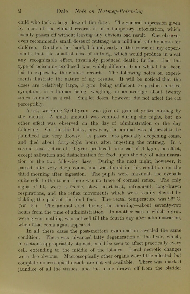 child who took a large dose of the drug. The general impression given by most of the clinical records is of a temporary intoxication, which usually passes off without leaving any obvious bad result. One observer even recommends small doses of nutmeg as a mild and safe hypnotic for children. On the other hand, I found, early in the course of my experi- ments, that the smallest dose of nutmeg, which would produce in a cat any recognizable effect, invariably produced death; further, that the type of poisoning produced was widely different from what I had been led to expect by the clinical records. The following notes on experi- ments illustrate the nature of my results. It will be noticed that the doses are relatively large, 5 grm. being sufficient to produce marked symptoms in a human being, weighing on an average about twenty times as much as a cat. Smaller doses, however, did not affect the cat perceptibly. A cat, weighing 2,640 grm., was given 5 grm. of grated nutmeg by the mouth. A small amount was vomited during the night, but no other effect was observed on the day of administration or the day following. On the third day, however, the animal was observed to be jaundiced and very drowsy. It passed into gradually deepening coma, and died about forty-eight hours after ingesting the nutmeg. In a second case, a dose of 10 grm. produced, in a cat of 8 kgm., no effect, except salivation and disinclination for food, upon the day of administra- tion or the two following days. During the next night, however, it passed into very deep coma, and was found in this condition on the third morning after ingestion. The pupils were maximal, the eyeballs quite cold to the touch, there was no trace of corneal reflex. The only signs of life were a feeble, slow heart-beat, infrequent, long-drawn respirations, and the reflex movements which were readily elicited by tickling the pads of the hind feet. The rectal temperature was 26° C. (79° F.). The animal died during the morning—about seventy-two hours from the time of administration. In another case in which 5 grm. were given, nothing was noticed till the fourth day after administration, when fatal coma again appeared. In all these cases the post-mortem examination revealed the same condition. There was advanced fatty degeneration of the liver, w’hich, in sections appropriately stained, could be seen to affect practically every cell, extending to the middle of the lobules. Local necrotic changes were also obvious. Macroscopically other organs were little affected, but complete microscopical details are not yet available. There w'as marked jaundice of all the tissues, and the urine drawn off from the bladder