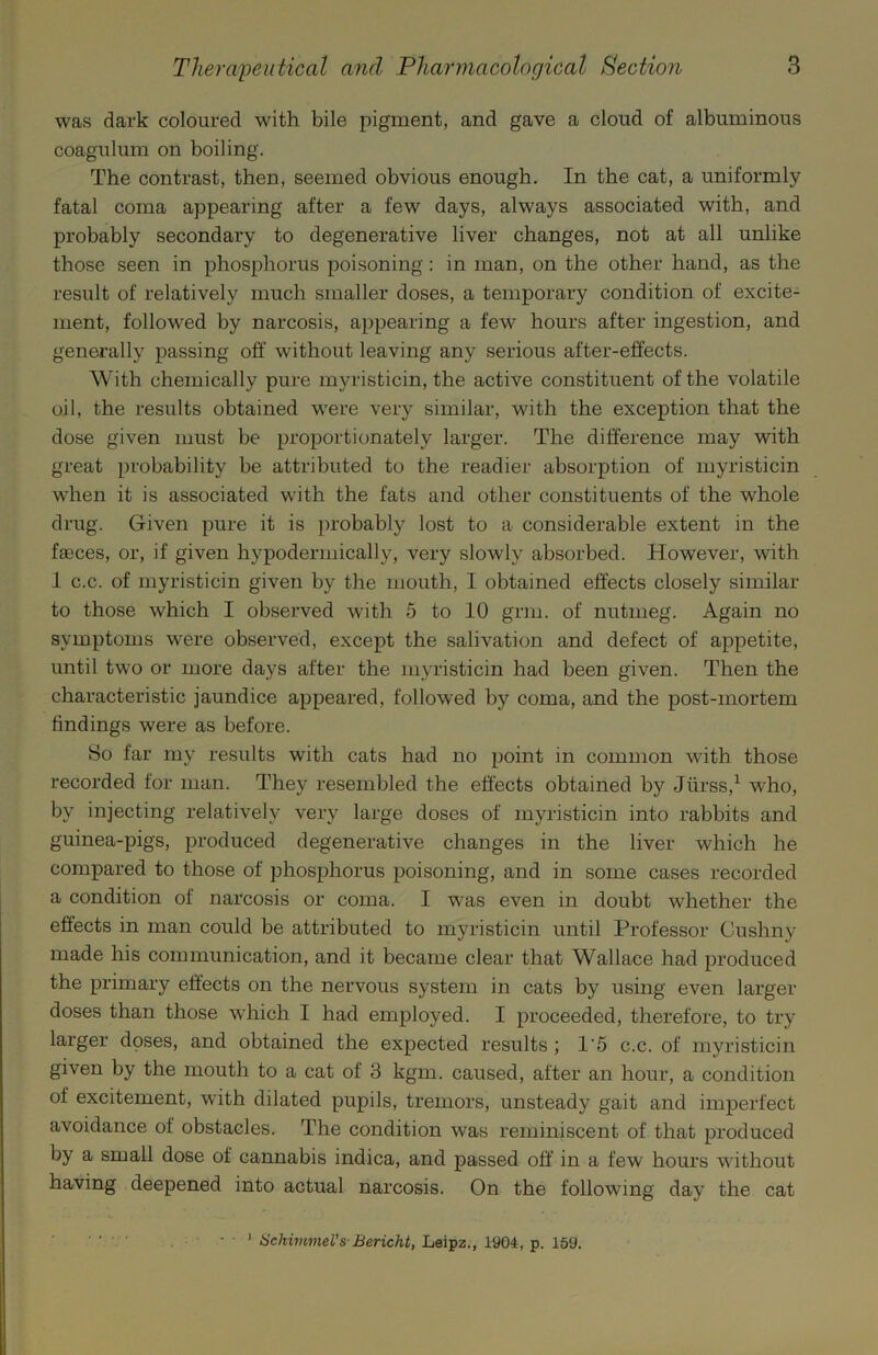was dark coloured with bile pigment, and gave a cloud of albuminous coagulum on boiling. The contrast, then, seemed obvious enough. In the cat, a uniformly fatal coma appearing after a few days, always associated with, and probably secondary to degenerative liver changes, not at all unlike those seen in phosphorus poisoning: in man, on the other hand, as the result of relatively much smaller doses, a temporary condition of excite- ment, followed by narcosis, appearing a few hours after ingestion, and generally passing off without leaving any serious after-effects. With chemically pure myristicin, the active constituent of the volatile oil, the results obtained were very similar, with the exception that the dose given must be proportionately larger. The difference may with great probability be attributed to the readier absorption of myristicin when it is associated with the fats and other constituents of the whole drug. Given pure it is ])robably lost to a considerable extent in the faeces, or, if given hypodermically, very slowly absorbed. However, with 1 c.c. of myristicin given by the mouth, I obtained effects closely similar to those which I observed with 5 to 10 grm. of nutmeg. Again no symptoms were observed, except the salivation and defect of appetite, until two or more days after the myristicin had been given. Then the characteristic jaundice appeared, followed by coma, and the post-mortem findings were as before. So far my results with cats had no point in common with those recorded for man. They resembled the effects obtained by Jiirss,^ who, by injecting relatively very large doses of myristicin into rabbits and guinea-pigs, produced degenerative changes in the liver which he compared to those of phosphorus poisoning, and in some cases recorded a condition of narcosis or coma. I was even in doubt whether the effects in man could be attributed to myristicin until Professor Cushny made his communication, and it became clear that Wallace had produced the primary effects on the nervous system in cats by using even larger doses than those which I had employed. I proceeded, therefore, to try larger doses, and obtained the expected results ; 1'5 c.c. of myristicin given by the mouth to a cat of 3 kgm. caused, after an hour, a condition of excitement, with dilated pupils, tremors, unsteady gait and imperfect avoidance of obstacles. The condition was reminiscent of that produced by a small dose of cannabis indica, and passed off' in a few hours without having deepened into actual narcosis. On the following day the cat ' Hehivmel’s-Bericht, Leipz., 1904, p. 159.