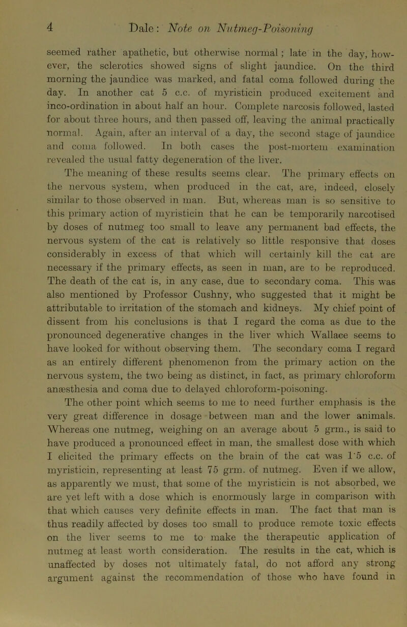 seemed rather apathetic, but otherwise normal; late in the clay, how- ever, the sclerotics showed signs of slight jaundice. On the third morning the jaundice was marked, and fatal coma followed during the day. In another cat 5 c.c. of myristicin produced excitement and inco-ordination in about half an hour. Complete narcosis followed, lasted for about three hours, and then passed off, leaving the animal practically normal. Again, after an interval of a day, the seccmd stage of jaundice and coma followed. In both cases the post-mortem examination revealed the usual fatty degeneration of the liver. The meaning of these results seems clear. The primary effects on the nervous system, when produced in the cat, are, indeed, closely similar to those observed in man. But, whereas man is so sensitive to this primary action of myristicin that he can be temporarily narcotised by doses of nutmeg too small to leave any permanent bad effects, the nervous system of the cat is relatively so little responsive that doses considerably in excess of that which will certainly kill the cat are necessary if the primary effects, as seen in man, are to be reproduced. The death of the cat is, in any case, due to secondary coma. This was also mentioned by Professor Cushny, who suggested that it might be attributable to irritation of the stomach and kidneys. My chief point of dissent from his conclusions is that I regard the coma as due to the pronounced degenerative changes in the liver which Wallace seems to have looked for without observing them. The secondary coma I regard as an entirely different phenomenon from the primary action on the nervous system, the two being as distinct, in fact, as primary chloroform anaesthesia and coma due to delayed chloroform-poisoning. The other point which seems to me to need further emphasis is the very great difference in dosage between man and the lower animals. Whereas one nutmeg, weighing on an average about 5 grin., is said to have produced a pronounced effect in man, the smallest dose with which I elicited the primary effects on the brain of the cat was I’5 c.c. of myristicin, representing at least 75 grin, of nutmeg. Even if we allow, as apparently we must, that some of the myristicin is not absorbed, we are yet left with a dose which is enormously large in comparison with that which causes very definite effects in man. The fact that man is thus readily affected by doses too small to produce remote toxic effects on the liver seems to me to make the therapeutic application of nutmeg at least worth consideration. The results in the cat, which is unaffected by doses not ultimately fatal, do not afford any strong argument against the recommendation of those who have found in
