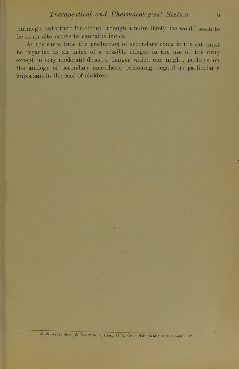 nutmeg a substitute for chloral, though a more likely use would seem to be as an alternative to cannabis indica. At the same time the production of secondary coma in the cat must be regarded as an index of a possible danger in the use of the drug except in very moderate doses, a danger which one might, perhaps, on the analogy of secondary anaesthetic poisoning, regard as particularly important in the case of children. JOH.N- Bale, Sons, k Danielsson, Ltd,, 83.!U, Great Titclideld Street, London, W.