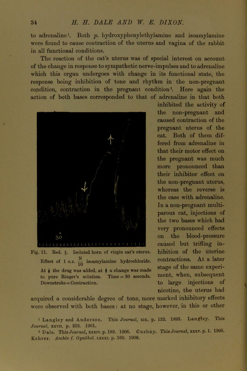 to adrenaline1. Both p. hydroxyphenylethylamine and isoamylamine were found to cause contraction of the uterus and vagina of the rabbit in all functional conditions. The reaction of the cat’s uterus was of special interest on account of the change in response to sympathetic nerve-impulses and to adrenaline which this organ undergoes with change in its functional state, the response being inhibition of tone and rhythm in the non-pregnant condition, contraction in the pregnant condition2. Here again the action of both bases corresponded to that of adrenaline in that both inhibited the activity of the non-pregnant and caused contraction of the pregnant uterus of the cat. Both of them dif- fered from adrenaline in that their motor effect on the pregnant was much more pronounced than their inhibitor effect on the non-pregnant uterus, whereas the reverse is the case with adrenaline. In a non-pregnant multi- parous cat, injections of the two bases which had very pronounced effects on the blood-pressure caused but trifling in- hibition of the uterine contractions. At a later stage of the same experi- ment, when, subsequent to large injections of nicotine, the uterus had acquired a considerable degree of tone, more marked inhibitory effects were observed with both bases: at no stage, however, in this or other S ■'/ s / 1 ll 1 1 1 (1 '1 1 ■ i|‘j l. *• v* if-' •’ vi h • 4 : f ■: II i'i 1 Mi |-i !i},\ j ” It 30 ' ! 11111 1—1. .1,1—1 LI Ll 11111 1 1 1 1 ! 1 1 1 Fig. 11. Red. f. Isolated horn of virgin cat’s uterus. N Effect of 1 c.c. ^0 isoamylamine hydrochloride. At | the drug was added, at | a change was made to pure Ringer’s solution. Time = 30 seconds. Downstroke = Contraction. 1 Langley and Anderson. This Journal, xix. p. 122. 1895. Langley. This Journal, xxvii. p. 252. 1901. 2 Dale. This Journal, xxxiv. p. 189. 1906. Cushny. This Journal, xxxv. p. 1. 1906. Kehrer. Archiv f. Gyndkol. lxxxi. p. 160. 1906.