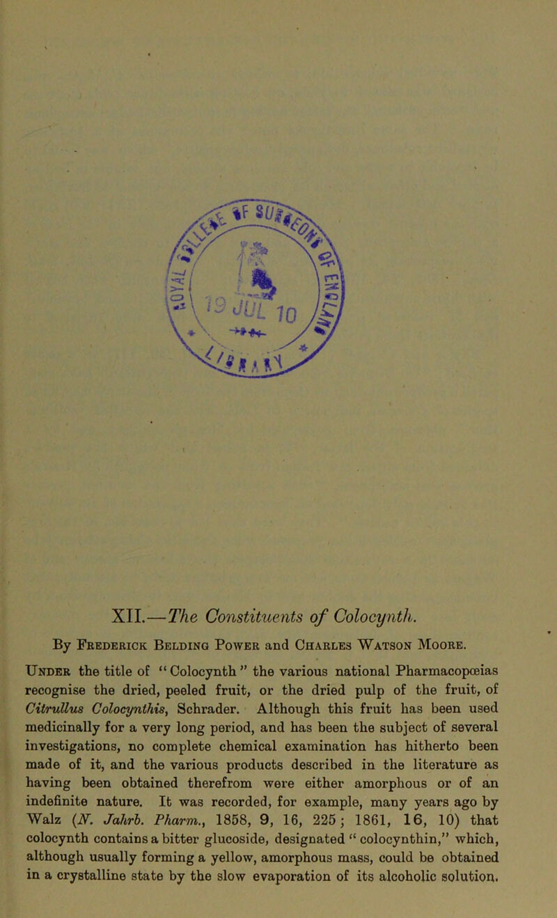 '■ • XII.—The Constituents of Colocyntli. By Frederick Belding Power and Charles Watson Moore. Under the title of “ Colocynth ” the various national Pharmacopoeias recognise the dried, peeled fruit, or the dried pulp of the fruit, of CitruUus Golocynthis, Schrader. Although this fruit has been used medicinally for a very long period, and has been the subject of several investigations, no complete chemical examination has hitherto been made of it, and the various products described in the literature as having been obtained therefrom were either amorphous or of an indefinite nature. It was recorded, for example, many years ago by Walz (N. Jahrb. Pharm., 1858, 9, 16, 225; 1861, 16, 10) that colocynth contains a bitter glucoside, designated “ colocynthin,” which, although usually forming a yellow, amorphous mass, could be obtained in a crystalline state by the slow evaporation of its alcoholic solution.