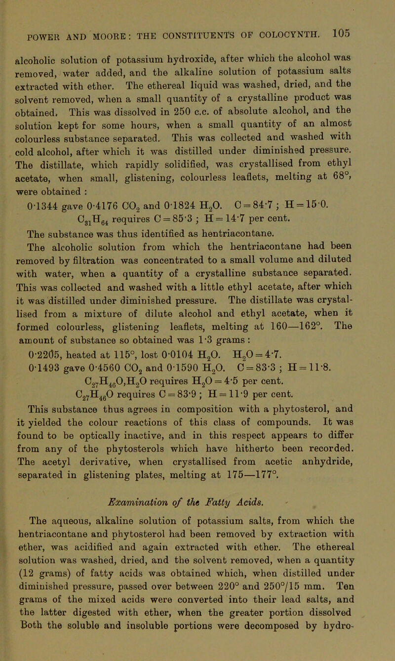 alcoholic solution of potassium hydroxide, after which the alcohol was removed, water added, and the alkaline solution of potassium salts extracted with ether. The ethereal liquid was washed, dried, and the solvent removed, when a small quantity of a crystalline product was obtained. This was dissolved in 250 c.c. of absolute alcohol, and the solution kept for some hours, when a small quantity of an almost colourless substance separated. This was collected and washed with cold alcohol, after which it was distilled under diminished pressure. The distillate, which rapidly solidified, was crystallised from ethyl acetate, when small, glistening, colourless leaflets, melting at 68°, were obtained : 0 1344 gave 0-4176 C02 and 0-1824 H20. C = 84-7 ; H = 15 0. 031H64 requires C = 85'3 ; H=14’7 per cent. The substance was thus identified as hentriacontane. The alcoholic solution from which the h-entriacontane had been removed by filtration was concentrated to a small volume and diluted with water, when a quantity of a crystalline substance separated. This was collected and washed with a little ethyl acetate, after which it was distilled under diminished pressure. The distillate was crystal- lised from a mixture of dilute alcohol and ethyl acetate, when it formed colourless, glistening leaflets, melting at 160—162°. The amount of substance so obtained was 1-3 grams : 0-22(35, heated at 115°, lost 0-0104 H20. H20 = 4-7. 0-1493 gave 0-4560 C02 and 0-1590 H20. C = 83-3 ; H = ll-8. C27H40O,H2O requires H20 = 4-5 per cent. C27H460 requires C = 83‘9 ; H = ll-9 per cent. This substance thus agrees in composition with a phytosterol, and it yielded the colour reactions of this class of compounds. It was found to be optically inactive, and in this respect appears to differ from any of the phytosterols which have hitherto been recorded. The acetyl derivative, when crystallised from acetic anhydride, separated in glistening plates, melting at 175—177°. Examination of the Fatty Acids. The aqueous, alkaline solution of potassium salts, from which the hentriacontane and phytosterol had been removed by extraction with ether, was acidified and again extracted with ether. The ethereal solution was washed, dried, and the solvent removed, when a quantity (12 grams) of fatty acids was obtained which, when distilled under diminished pressure, passed over between 220° and 250°/15 mm. Ten grams of the mixed acids were converted into their lead salts, and the latter digested with ether, when the greater portion dissolved Both the soluble and insoluble portions were decomposed by hydro-