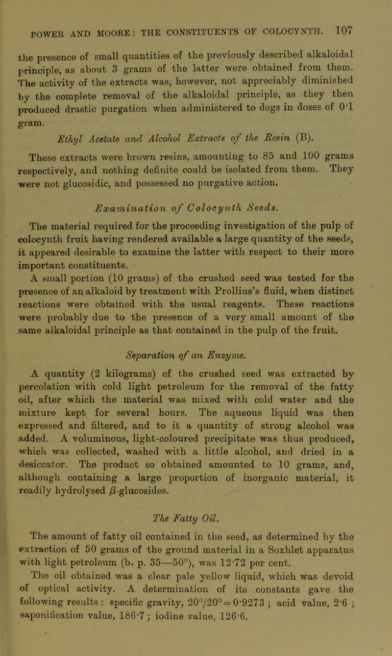 the presence of small quantities of the previously described alkaloidal principle, as about 3 grams of the latter were obtained from them. The activity of the extracts was, however, not appreciably diminished by the complete removal of the alkaloidal principle, as they then produced drastic purgation when administered to dogs in doses of 0T gram. Ethyl Acetate and Alcohol Extracts of the Resin (B). These extracts were brown resins, amounting to 85 and 100 grams respectively, and nothing definite could be isolated from them. They were not glucosidic, and possessed no purgative action. Examination of Colocynth Seeds. The material required for the proceeding investigation of the pulp of colocynth fruit having rendered available a large quantity of the seeds, it appeared desirable to examine the latter with respect to their more important constituents. A small portion (10 grams) of the crushed seed was tested for the presence of an alkaloid by treatment with Prollius’s fluid, when distinct reactions were obtained with the usual reagents. These reactions were probably due to the presence of a very small amount of the same alkaloidal principle as that contained in the pulp of the fruit. Separation of an Enzyme. A quantity (2 kilograms) of the crushed seed was extracted by percolation with cold light petroleum for the removal of the fatty oil, after which the material was mixed with cold water and the mixture kept for several hours. The aqueous liquid was then expressed and filtered, and to it a quantity of strong alcohol was added. A voluminous, light-coloured precipitate was thus produced, which was collected, washed with a little alcohol, and dried in a desiccator. The product so obtained amounted to 10 grams, and, although containing a large proportion of inorganic material, it readily hydrolysed /3-glucosides. The Fatty Oil. The amount of fatty oil contained in the seed, as determined by the extraction of 50 grams of the ground material in a Soxhlet apparatus with light petroleum (b. p. 35—50°), was 12*72 per cent. The oil obtained was a clear pale yellow liquid, which was devoid of optical activity. A determination of its constants gave the following results : specific gravity, 20°/20° = 0*9273 ; acid value, 2*6 ; saponification value, 186*7; iodine value, 126*6.