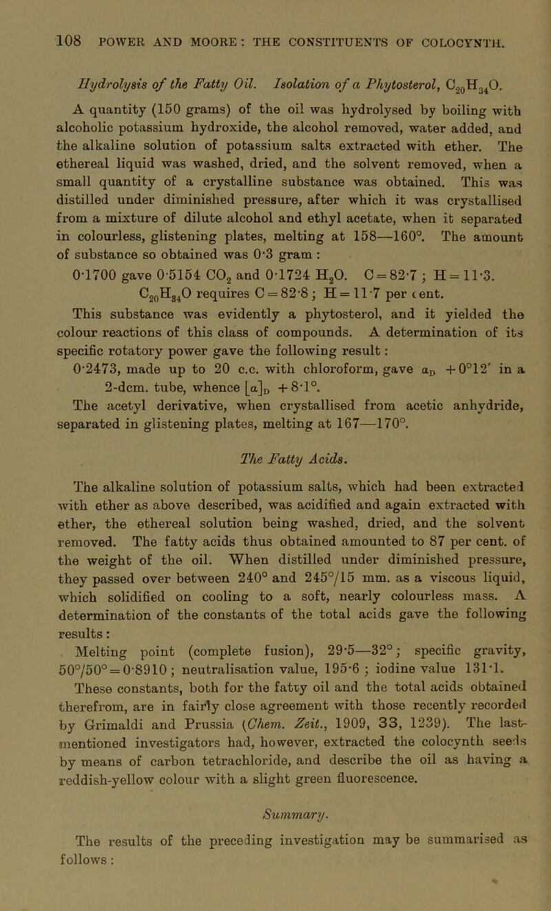 Hydrolysis of the Fatty Oil. Isolation of a Phytosterol, C.,0H34O. A quantity (150 grams) of the oil was hydrolysed by boiling with alcoholic potassium hydroxide, the alcohol removed, water added, and the alkaline solution of potassium salts extracted with ether. The ethereal liquid was washed, dried, and the solvent removed, when a small quantity of a crystalline substance was obtained. This was distilled under diminished pressure, after which it was crystallised from a mixture of dilute alcohol and ethyl acetate, when it separated in colourless, glistening plates, melting at 158—160°. The amount of substance so obtained was 0-3 gram : 0-1700 gave 0-5154 C02 and 0-1724 H20. C = 82-7; H=ll-3. C20H34O requires C = 82-8; H = 117 per tent. This substance was evidently a phytosterol, and it yielded the colour reactions of this class of compounds. A determination of its specific rotatory power gave the following result: 0-2473, made up to 20 c.c. with chloroform, gave aD +0°12' in a 2-dcm. tube, whence [a]D +8-1°. The acetyl derivative, when crystallised from acetic anhydride, separated in glistening plates, melting at 167—170°. The Fatty Acids. The alkaline solution of potassium salts, which had been extracted with ether as above described, was acidified and again extracted with ether, the ethereal solution being washed, dried, and the solvent removed. The fatty acids thus obtained amounted to 87 per cent, of the weight of the oil. When distilled under diminished pressure, they passed over between 240° and 245°/15 mm. as a viscous liquid, which solidified on cooling to a soft, nearly colourless mass. A determination of the constants of the total acids gave the following results: Melting point (complete fusion), 29‘5—32°; specific gravity, 50°/50° = 0 8910 ; neutralisation value, 195-6; iodine value 131-1. These constants, both for the fatty oil and the total acids obtained therefrom, are in fairly close agreement with those recently recorded by Grimaldi and Prussia (Chem. Zeit., 1909, 33, 1239). The last- mentioned investigators had, however, extracted the colocynth seeds by means of carbon tetrachloride, and describe the oil as having a reddish-yellow colour with a slight green fluorescence. Summary. The results of the preceding investigation may be summarised as follows: