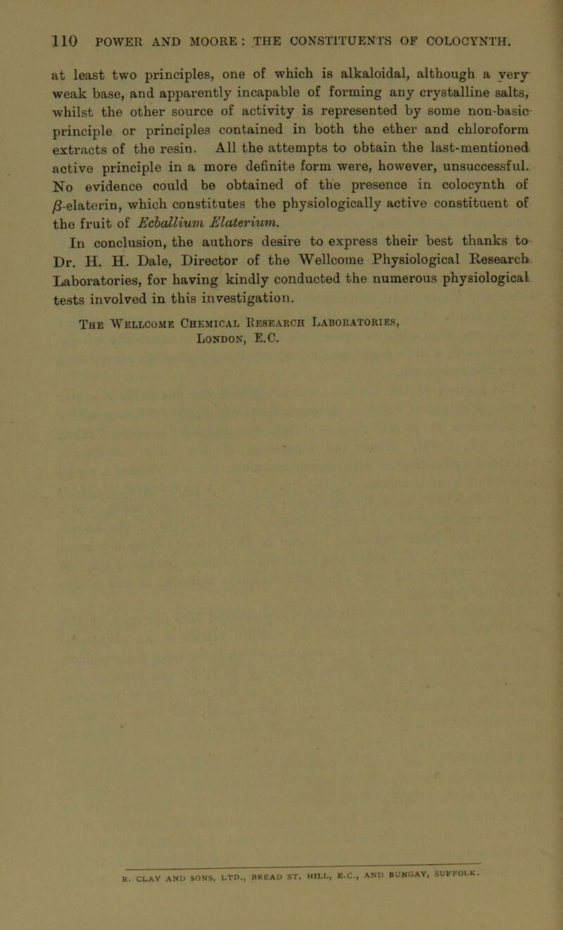 at least two principles, one of which is alkaloidal, although a very weak base, and apparently incapable of forming any crystalline salts, whilst the other source of activity is represented by some non-basic principle or principles contained in both the ether and chloroform extracts of the resin. All the attempts to obtain the last-mentioned active principle in a more definite form were, however, unsuccessful. No evidence could be obtained of the presence in colocynth of /?-elaterin, which constitutes the physiologically active constituent of the fruit of Ecbcdliuvi Elaterium. In conclusion, the authors desire to express their best thanks to Dr. H. H. Dale, Director of the Wellcome Physiological Research Laboratories, for having kindly conducted the numerous physiological tests involved in this investigation. The Wellcome Chemical Research Laboratories, London, E.C. R. CLAY AND SONS, LTD., BREAD ST. HILL, E.C., AND BUNGAY, SUKl'OLK.