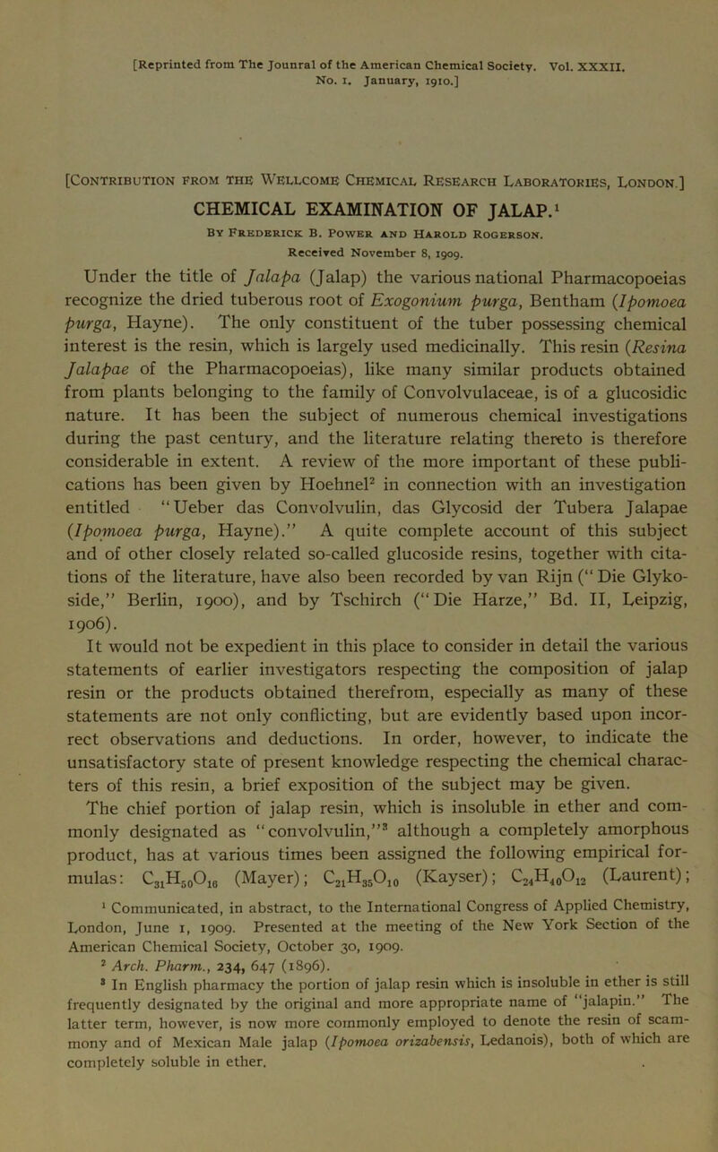 [Reprinted from The Jounral of the American Chemical Society. Vol. XXXII. No. i. January, 1910.] [Contribution from the Wellcome Chemical Research Laboratories, London ] CHEMICAL EXAMINATION OF JALAP.1 By Frederick. B. Power and Harold Rogerson. Received November 8, 1909. Under the title of Jalapa (Jalap) the various national Pharmacopoeias recognize the dried tuberous root of Exogonium purga, Bentham (Ipomoea purga, Hayne). The only constituent of the tuber possessing chemical interest is the resin, which is largely used medicinally. This resin (Resina Jalapae of the Pharmacopoeias), like many similar products obtained from plants belonging to the family of Convolvulaceae, is of a glucosidic nature. It has been the subject of numerous chemical investigations during the past century, and the literature relating thereto is therefore considerable in extent. A review of the more important of these publi- cations has been given by Hoehnel2 in connection with an investigation entitled “Ueber das Convolvulin, das Glycosid der Tubera Jalapae (Ipomoea purga, Hayne).” A quite complete account of this subject and of other closely related so-called glucoside resins, together with cita- tions of the literature, have also been recorded by van Rijn (‘‘Die Glyko- side,” Berlin, 1900), and by Tschirch (‘‘Die Harze,” Bd. II, Leipzig, 1906). It would not be expedient in this place to consider in detail the various statements of earlier investigators respecting the composition of jalap resin or the products obtained therefrom, especially as many of these statements are not only conflicting, but are evidently based upon incor- rect observations and deductions. In order, however, to indicate the unsatisfactory state of present knowledge respecting the chemical charac- ters of this resin, a brief exposition of the subject may be given. The chief portion of jalap resin, which is insoluble in ether and com- monly designated as “convolvulin,”3 although a completely amorphous product, has at various times been assigned the following empirical for- mulas: C31H50O10 (Mayer); C21H35O10 (Kayser); C24H40O12 (Laurent); 1 Communicated, in abstract, to the International Congress of Applied Chemistry, London, June 1, 1909. Presented at the meeting of the New York Section of the American Chemical Society, October 30, 1909. 2 Arch. Pharm., 234, 647 (1896). 3 In English pharmacy the portion of jalap resin which is insoluble in ether is still frequently designated by the original and more appropriate name of “jalapin.” The latter term, however, is now more commonly employed to denote the resin of scam- mony and of Mexican Male jalap (Ipomoea orizabensis, Ledanois), both of which are completely soluble in ether.