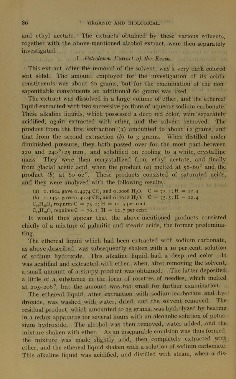 and ethyl acetate. The extracts obtained by these various solvents, together with the above-mentioned alcohol extract, were then separately investigated. I. Petroleum Extract of the Resin. This extract, after the removal of the solvent, was a very dark colored soft solid. The amount employed for the investigation of its acidic constituents was about 60 grams, but for the examination of the non saponifiable constituents an additional 60 grams was used. The extract was dissolved in a large volume of ether, and the ethereal liquid extracted with two successive portions of aqueous sodium carbonate. These alkaline liquids, which possessed a deep red color, were separately acidified, again extracted with ether, and the solvent removed. The product from the first extraction (a) amounted to about 12 grams, and that from the second extraction (b) to 3 grams. When distilled under diminished pressure, they both passed over for the most part between 220 and 240°/25 mm., and solidified on cooling to a white, crystalline mass. They were then recrystallized from ethyl acetate, and finally from glacial acetic acid, when the product (a) melted at 58-60° and the product (b) at 60-62°. These products consisted of saturated acids, and they were analyzed with the following results: (a) o. 1S04 gave 0.4974 C02 and o. 2008 H20. C = 75.2; H = 12.4 (b) o. 1454 gave 0.4024 C02 and o. 1620 H20. C = 75-5;H = 12.4 C18H3202 requires C = 75.0; H = 12.5 per cent. C,gH3a02 requires C = 76.1; H = 12.7 per cent. It would thus appear that the above-mentioned products consisted chiefly of a mixture of palmitic and stearic acids, the former predomina- ting. The ethereal liquid which had been extracted with sodium carbonate, as above described, was subsequently shaken with a 10 per cent, solution of sodium hydroxide. This alkaline liquid had a deep red color. It was acidified and extracted with ether, when, after removing the solvent, a small amount of a sirupy product was obtained. The latter deposited a little of a substance in the form of rosettes of needles, which melted at 205-206°, but the amount was too small for further examination. The ethereal liquid, after extraction with sodium carbonate and hy- droxide, was washed with water, dried, and the solvent removed. Ihe residual product, which amounted to 35 grams, was hydrolyzed by heating in a reflux apparatus for several hours with an alcoholic solution of potas- sium hydroxide. The alcohol was then removed, water added, and the mixture shaken with ether. As an inseparable emulsion was thus formed, the mixture was made slightly acid, then completely extracted with ether, and the ethereal liquid shaken with a solution of sodium carbonate. This alkaline liquid was acidified, and distilled with steam, when a dis-