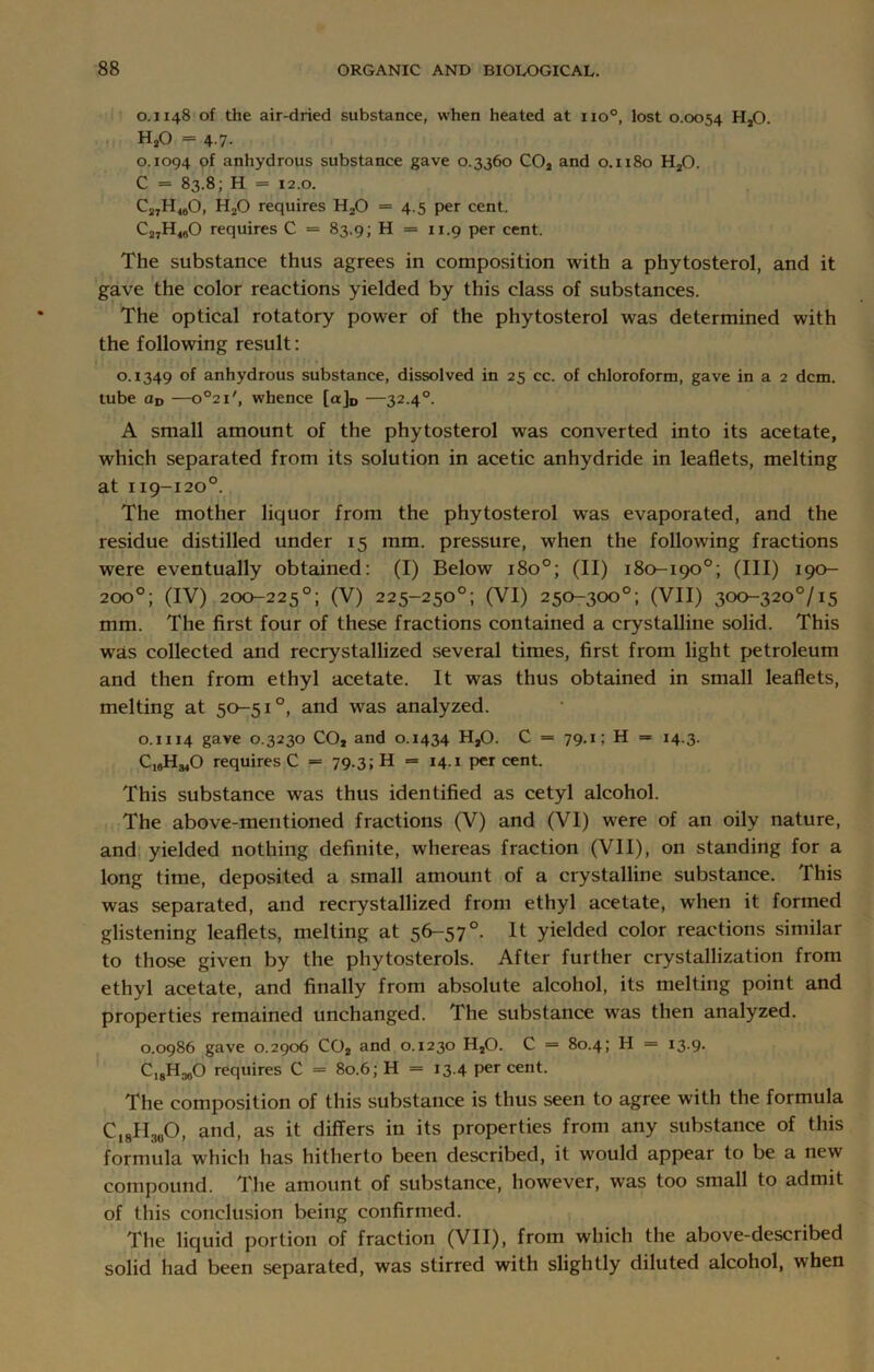 0.1148 of the air-dried substance, when heated at no0, lost 0.0054 HsO. H20 = 4.7. 0.1094 of anhydrous substance gave 0.3360 C02 and 0.1180 H20. C = 83.8; H = 12.0. C27H<60, HjO requires H20 = 4.5 per cent. C27H480 requires C = 83.9; H = 11.9 per cent. The substance thus agrees in composition with a phytosterol, and it gave the color reactions yielded by this class of substances. The optical rotatory power of the phytosterol was determined with the following result: 0.1349 of anhydrous substance, dissolved in 25 cc. of chloroform, gave in a 2 dcm. tube aD —o°21/, whence [a]D —32.40. A small amount of the phytosterol was converted into its acetate, which separated from its solution in acetic anhydride in leaflets, melting at 119-120°. The mother liquor from the phytosterol was evaporated, and the residue distilled under 15 mm. pressure, when the following fractions were eventually obtained: (I) Below 180°; (II) 180-190°; (III) 190- 200°; (IV) 200-225°; (V) 225-250°; (VI) 250-300°; (VII) 300-320°/i5 mm. The first four of these fractions contained a crystalline solid. This wras collected and recrystallized several times, first from light petroleum and then from ethyl acetate. It was thus obtained in small leaflets, melting at 50-51°, and was analyzed. 0.1114 gave 0.3230 C02 and 0.1434 H20. C = 79-i; H = 14-3- CjgH^O requires C = 79.3; H = 14.1 percent. This substance was thus identified as cetyl alcohol. The above-mentioned fractions (V) and (VI) were of an oily nature, and yielded nothing definite, whereas fraction (VII), on standing for a long time, deposited a small amount of a crystalline substance. This was separated, and recrystallized from ethyl acetate, when it formed glistening leaflets, melting at 56-57°. It yielded color reactions similar to those given by the phytosterols. After further crystallization from ethyl acetate, and finally from absolute alcohol, its melting point and properties remained unchanged. The substance was then analyzed. 0.0986 gave 0.2906 C02 and 0.1230 H20. C = 80.4; H = 13.9. CI8H360 requires C = 80.6; H = 13.4 percent. The composition of this substance is thus seen to agree with the formula C18H3U0, and, as it differs in its properties from any substance of this formula which has hitherto been described, it would appear to be a new compound. The amount of substance, however, was too small to admit of this conclusion being confirmed. The liquid portion of fraction (VII), from which the above-described solid had been separated, was stirred with slightly diluted alcohol, when