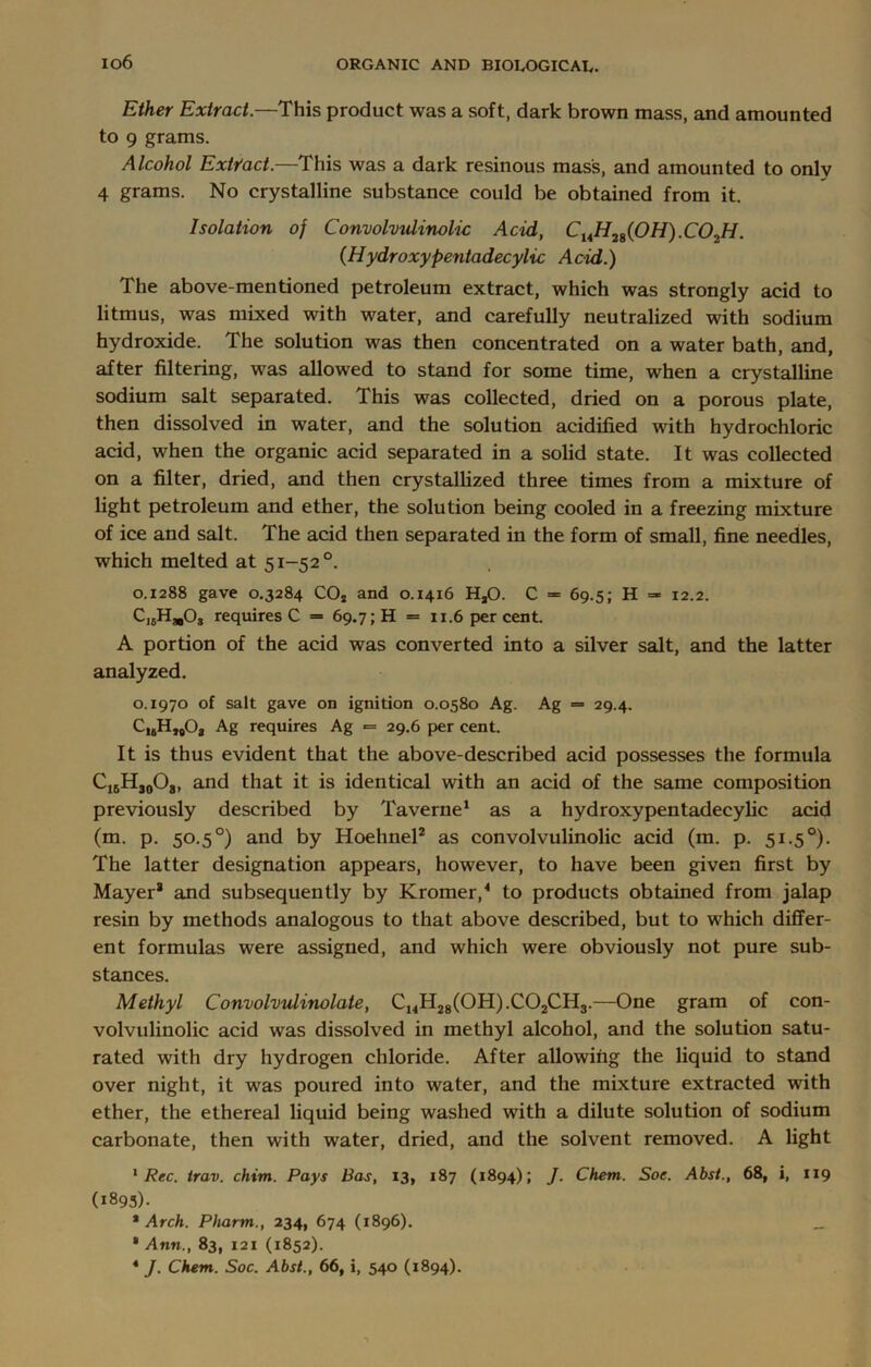 io6 Ether Extract.—This product was a soft, dark brown mass, and amounted to 9 grams. Alcohol Extract.—This was a dark resinous mass, and amounted to only 4 grams. No crystalline substance could be obtained from it. Isolation oj Convolvulinolic Acid, CuH2g(0H).C02H. (Hydroxypentadecylic Acid.) The above-mentioned petroleum extract, which was strongly acid to litmus, was mixed with water, and carefully neutralized with sodium hydroxide. The solution was then concentrated on a water bath, and, after filtering, was allowed to stand for some time, when a crystalline sodium salt separated. This was collected, dried on a porous plate, then dissolved in water, and the solution acidified with hydrochloric acid, when the organic acid separated in a solid state. It was collected on a filter, dried, and then crystallized three times from a mixture of light petroleum and ether, the solution being cooled in a freezing mixture of ice and salt. The acid then separated in the form of small, fine needles, which melted at 51-52 °. 0.1288 gave 0.3284 COa and 0.1416 HsO. C = 69.5; H = 12.2. Ci6HmOs requires C = 69.7; H = 11.6 per cent. A portion of the acid was converted into a silver salt, and the latter analyzed. 0.1970 of salt gave on ignition 0.0580 Ag. Ag = 29.4. CisH^O, Ag requires Ag ■= 29.6 per cent. It is thus evident that the above-described acid possesses the formula C16H30O8, and that it is identical with an acid of the same composition previously described by Taverne1 as a hydroxypentadecylic acid (m. p. 50.5 °) and by Hoehnel2 as convolvulinolic acid (in. p. 51.50). The latter designation appears, however, to have been given first by Mayer* and subsequently by Kromer,4 to products obtained from jalap resin by methods analogous to that above described, but to which differ- ent formulas were assigned, and which were obviously not pure sub- stances. Methyl Convolvulinolate, Ci4H28(0H).C02CH3.—One gram of con- volvulinolic acid was dissolved in methyl alcohol, and the solution satu- rated with dry hydrogen chloride. After allowing the liquid to stand over night, it was poured into water, and the mixture extracted with ether, the ethereal liquid being washed with a dilute solution of sodium carbonate, then with water, dried, and the solvent removed. A light 1 Rec. irav. chim. Pays Bas, 13, 187 (1894); J. Chem. Soe. Abst., 68, i, 119 (1895). 1 Arch. Pharm., 234, 674 (1896). __ * Ann., 83, 121 (1852). 4 J. Chem. Soc. Abst., 66, i, 540 (1894).