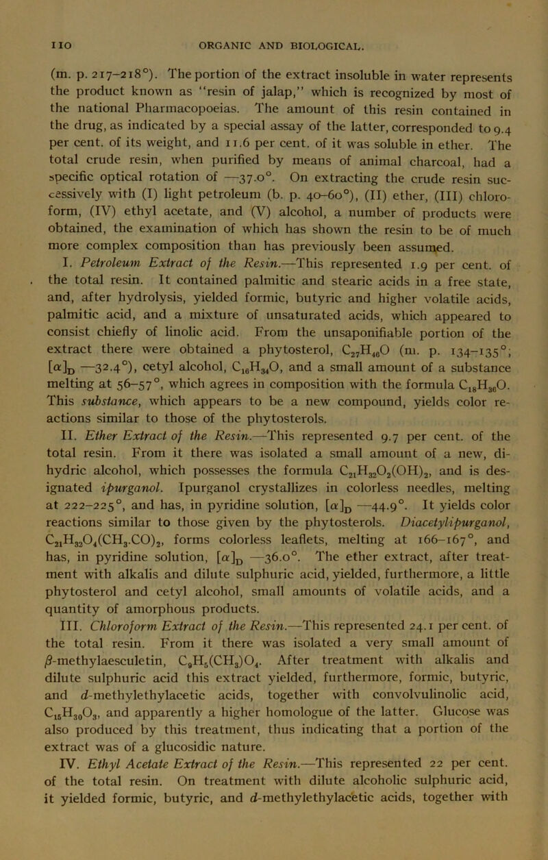 (m. p. 217-218°). The portion of the extract insoluble in water represents the product known as “resin of jalap,’’ which is recognized by most of the national Pharmacopoeias. The amount of this resin contained in the drug, as indicated by a special assay of the latter, corresponded to 9.4 per cent, of its weight, and 11.6 per cent, of it was soluble in ether. The total crude resin, when purified by means of animal charcoal, had a specific optical rotation of —37.00. On extracting the crude resin suc- cessively with (I) light petroleum (b. p. 40-60°), (II) ether, (III) chloro- form, (IV) ethyl acetate, and (V) alcohol, a number of products were obtained, the examination of which has shown the resin to be of much more complex composition than has previously been assumed. I. Petroleum Extract of the Resin.—This represented 1.9 per cent, of the total resin. It contained palmitic and stearic acids in a free state, and, after hydrolysis, yielded formic, butyric and higher volatile acids, palmitic acid, and a mixture of unsaturated acids, which appeared to consist chiefly of linolic acid. From the unsaponifiable portion of the extract there were obtained a phytosterol, C27H460 (m. p. 134-135°; [a]D —32.40), cetyl alcohol, C10H34O, and a small amount of a substance melting at 56-57°, which agrees in composition with the formula C18H30O. This substa'nce, which appears to be a new compound, yields color re- actions similar to those of the phytosterols. II. Ether Extract of the Resin.—This represented 9.7 per cent, of the total resin. From it there was isolated a small amount of a new, di- hydric alcohol, which possesses the formula C21H3202(0H)2, and is des- ignated ipurganol. Ipurganol crystallizes in colorless needles, melting at 222-225°, and has, in pyridine solution, [a:]D —44.90. It yields color reactions similar to those given by the phytosterols. Diacetyl ipurganol, C21H3204(CH3.C0)2, forms colorless leaflets, melting at 166-167°, and has, in pyridine solution, [a]D —36.0°. The ether extract, after treat- ment with alkalis and dilute sulphuric acid, yielded, furthermore, a little phytosterol and cetyl alcohol, small amounts of volatile acids, and a quantity of amorphous products. III. Chloroform Extract of the Resin.—This represented 24.1 per cent, of the total resin. From it there was isolated a very small amount of /?-methylaesculetin, C9Hr>(CH3)04. After treatment with alkalis and dilute sulphuric acid this extract yielded, furthermore, formic, butyric, and d-methylethylacetic acids, together with convolvulinolic acid, C16H30O3, and apparently a higher homologue of the latter. Glucose was also produced by this treatment, thus indicating that a portion of the extract was of a glucosidic nature. IV. Ethyl Acetate Extract of the Resin.—This represented 22 per cent, of the total resin. On treatment with dilute alcoholic sulphuric acid, it yielded formic, butyric, and d-methylethylac'etic acids, together with