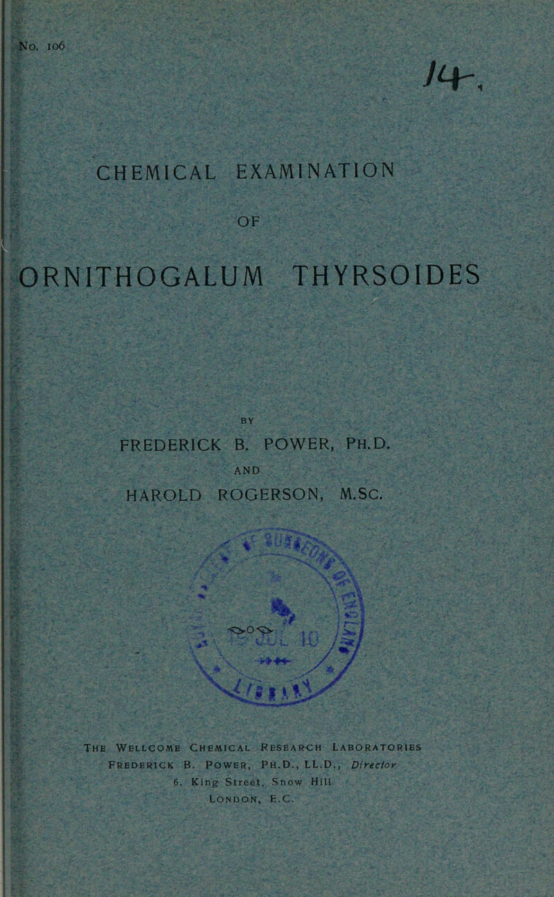 No. io6 CHEMICAL EXAMINATION OF ORNITHOGALUM THYRSOIDES BY FREDERICK B. POWER, Ph.D. AND HAROLD ROGERSON, M.Sc. '*** / ^ / The Wellcome Chemical Research Laboratories Frederick B. Power, Ph.D., LL.D., Director 6. King Street, Snow Hill London, E.C.