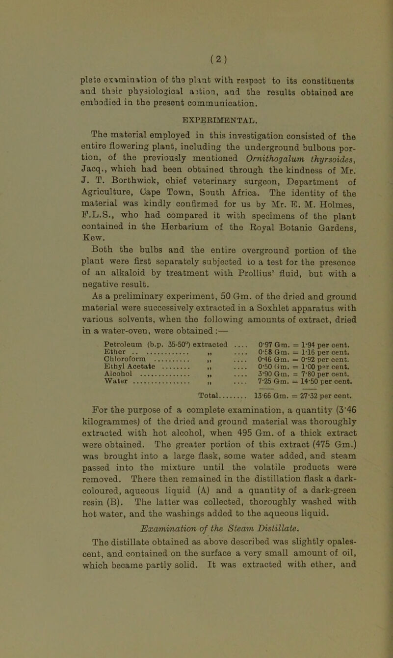 plete exvinin-itiOQ of tho pliat with re5p3ot to its constituents and thair physiological action, and the results obtained are embodied in the present communication. EXPERIMENTAL, The material employed in this investigation consisted of the entire flowering plant, including the underground bulbous por- tion, of the previously mentioned Omithogalum thyrsoides, Jacq., which had been obtained through the kindness of Mr. J, T. Borthwick, chief veterinary .surgeon. Department of Agriculture, (Jape Town, South Africa. The identity of the material was kindly confirmed for us by Mr. E. M. Holmes, P.L.S., who had compared it with specimens of the plant contained in the Herbarium of the Royal Botanic Gardens, Kew. Both the bulbs and the entire overground portion of the plant were first separately subjected to a test for the presence of an alkaloid by treatment with Prollius’ fluid, but with a negative result. As a preliminary experiment, 50 Gm. of the dried and ground material were successively extracted in a Soxhlet apparatus with various solvents, when the following amounts of extract, dried in a water-oven, were obtained;— Petroleum (b.p. 35-50“) extracted Ether Chloroform Ethyl Acetate Alcohol Water 0’97 Gm. = 1-94 per cent. 0'£8 Gm. = 1'16 per cent. 0’46 Gm. = 0'92 per cent. 0'50Hm. = I'CO percent. 3'90 Gm. = 7’80 per cent. 7'25 Gm. = 14-50 per cent. Total 13'66 Gm. = 27‘32 per cent. For the purpose of a complete examination, a quantity (3‘46 kilogrammes) of the dried and ground material was thoroughly extracted with hot alcohol, when 495 Gm. of a thick extract were obtained. The greater portion of this extract (475 Gm.) was brought into a large flask, some water added, and steam passed into the mixture until the volatile products were removed. There then remained in the distillation flask a dark- coloured, aqueous liquid (A) and a quantity of a dark-green resin (B). The latter was collected, thoroughly washed with hot water, and the washings added to the aqueous liquid. Examination of the Steam Distillate. The distillate obtained as above described was slightly opales- cent, and contained on the surface a very small amount of oil, which became partly solid. It was extracted with ether, and