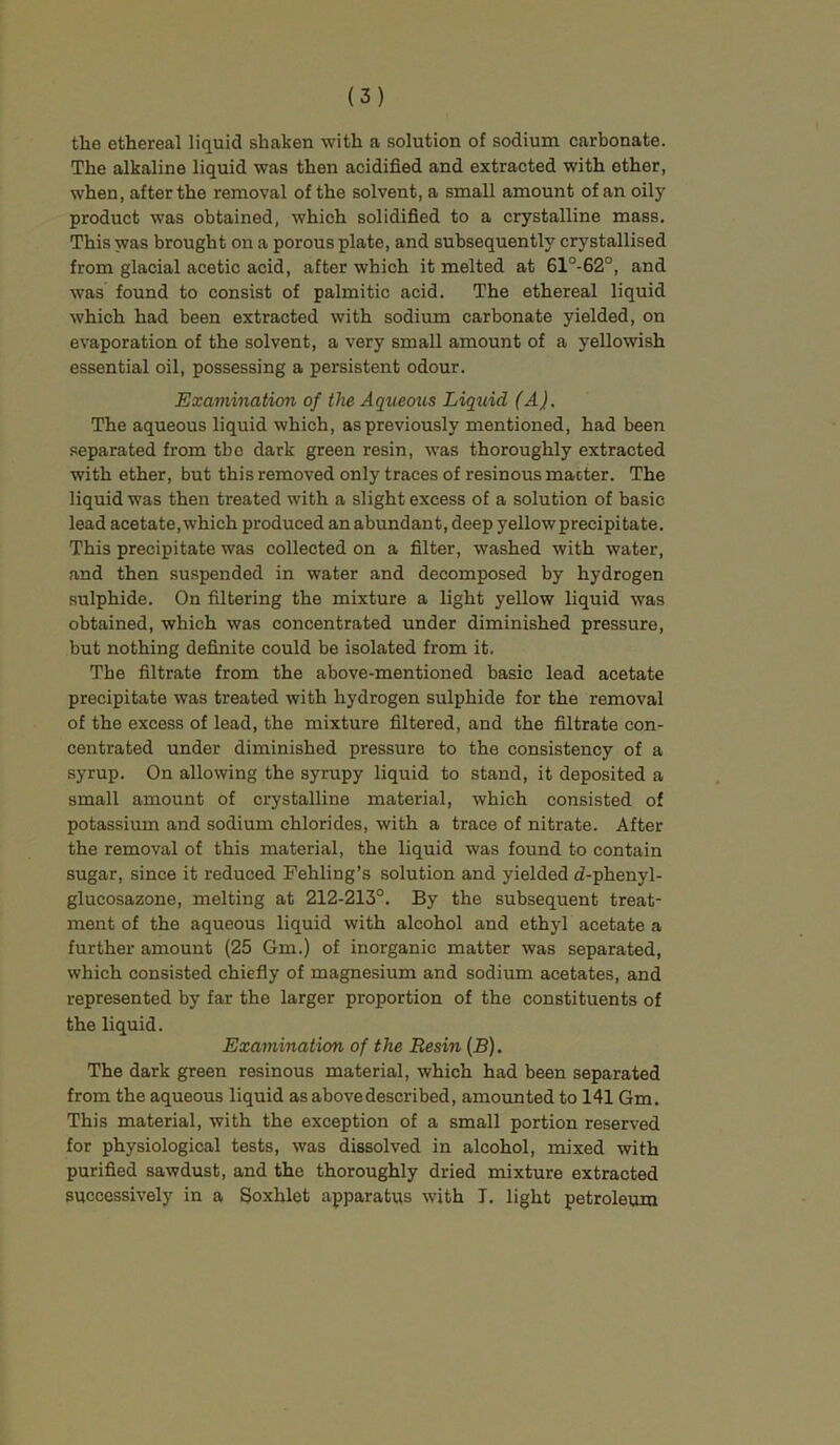 the ethereal liquid shaken with a solution of sodium carbonate. The alkaline liquid was then acidified and extracted with ether, when, after the removal of the solvent, a small amount of an oily product was obtained, which solidified to a crystalline mass. This was brought on a porous plate, and subsequently crystallised from glacial acetic acid, after which it melted at 61°-62°, and was found to consist of palmitic acid. The ethereal liquid which had been extracted with sodium carbonate yielded, on evaporation of the solvent, a very small amount of a yellowish essential oil, possessing a persistent odour. Examination of the Aqueous Liquid (A). The aqueous liquid which, as previously mentioned, had been separated from tbe dark green resin, was thoroughly extracted with ether, but this removed only traces of resinous macter. The liquid was then treated with a slight excess of a solution of basic lead acetate, which produced an abundant, deep yellow precipitate. This precipitate was collected on a filter, washed with water, and then suspended in water and decomposed by hydrogen sulphide. On filtering the mixture a light yellow liquid was obtained, which was concentrated under diminished pressure, but nothing definite could be isolated from it. The filtrate from the above-mentioned basic lead acetate precipitate was treated with hydrogen sulphide for the removal of the excess of lead, the mixture filtered, and the filtrate con- centrated under diminished pressure to the consistency of a syrup. On allowing the syrupy liquid to stand, it deposited a small amount of crystalline material, which consisted of potassium and sodium chlorides, with a trace of nitrate. After the removal of this material, the liquid was found to contain sugar, since it reduced Fehling’s solution and yielded d-phenyl- glucosazone, melting at 212-213°. By the subsequent treat- ment of the aqueous liquid with alcohol and ethyl acetate a further amount (25 Gm.) of inorganic matter was separated, which consisted chiefiy of magnesium and sodium acetates, and represented by far the larger proportion of the constituents of the liquid. Examination of the Resin (B). The dark green resinous material, which had been separated from the aqueous liquid as above described, amounted to 141 Gm. This material, with the exception of a small portion reserved for physiological tests, was dissolved in alcohol, mixed with purified sawdust, and the thoroughly dried mixture extracted successively in a Soxhlet apparatus with I. light petroleum