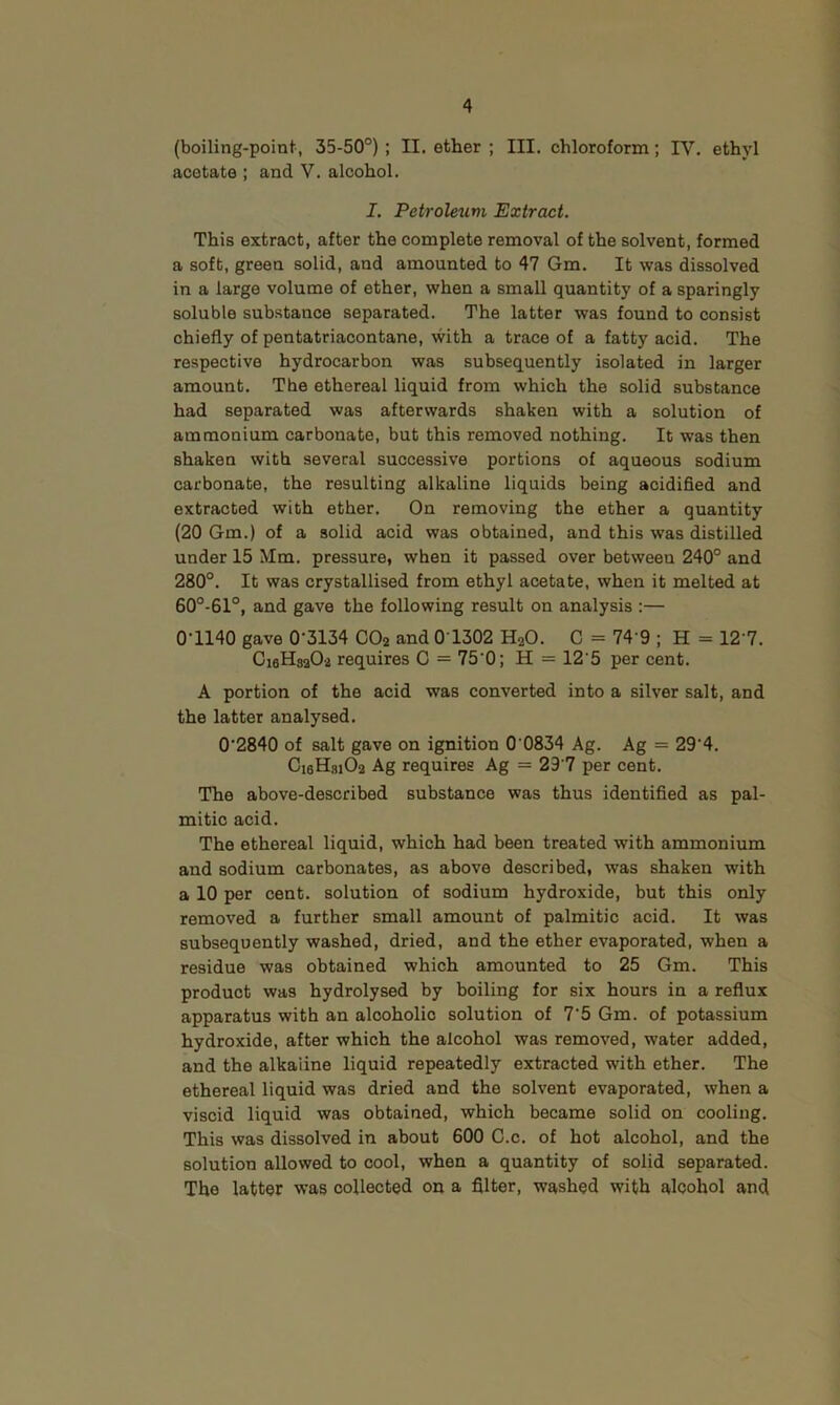 (boiling-point, 35-50°) ; II. ether ; III. chloroform; IV. ethyl acetate ; and V. alcohol. I, Petroleum Extract. This extract, after the complete removal of the solvent, formed a soft, green solid, and amounted to 47 Gm. It was dissolved in a large volume of ether, when a small quantity of a sparingly soluble substance separated. The latter was found to consist chiefly of pentatriacontane, with a trace of a fatty acid. The respective hydrocarbon was subsequently isolated in larger amount. The ethereal liquid from which the solid substance had separated was afterwards shaken with a solution of ammonium carbonate, but this removed nothing. It was then shaken with several successive portions of aqueous sodium carbonate, the resulting alkaline liquids being acidified and extracted with ether. On removing the ether a quantity (20 Gm.) of a solid acid was obtained, and this was distilled under 15 Mm. pressure, when it passed over between 240° and 280°. It was crystallised from ethyl acetate, when it melted at 60°-61°, and gave the following result on analysis :— 0-1140 gave 0-3134 CO2 and 0 1302 H2O. C = 74'9 ; H = 12 7. C16H32O2 requires C = 75-0; H = 12'5 per cent. A portion of the acid was converted into a silver salt, and the latter analysed. 0-2840 of salt gave on ignition 0 0834 Ag. Ag = 29-4. Ci6Hfli02 Ag requires Ag = 29‘7 per cent. The above-described substance was thus identified as pal- mitic acid. The ethereal liquid, which had been treated with ammonium and sodium carbonates, as above described, was shaken with a 10 per cent, solution of sodium hydroxide, but this only removed a further small amount of palmitic acid. It was subsequently washed, dried, and the ether evaporated, when a residue was obtained which amounted to 25 Gm. This product was hydrolysed by boiling for six hours in a reflux apparatus with an alcoholic solution of I'b Gm. of potassium hydroxide, after which the alcohol was removed, water added, and the alkaline liquid repeatedly extracted with ether. The ethereal liquid was dried and the solvent evaporated, when a viscid liquid was obtained, which became solid on cooling. This was dissolved in about 600 C.c. of hot alcohol, and the solution allowed to cool, when a quantity of solid separated. The latter was collected on a filter, washed with alcohol and