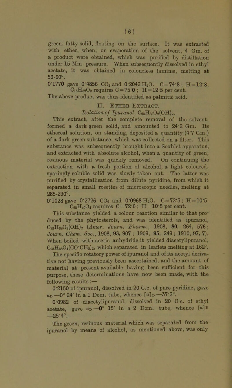 green, fatty solid, floating on the surface. It was extracted with ether, when, on evaporation of the solvent, 4 Gm. of a product were obtained, which was purified by distillation under 15 Mm pressure. When subsequently dissolved in ethyl acetate, it was obtained in colourless laminae, melting at 59-60°. 0-1770 gave 0'4856 CO2 and 0-2042H.20. C = 74-8; H = 12-8, CieHsaOa requires 0 = 75 0; H = 12‘5 per cent. The above product was thus identified as palmitic acid. II. Ether Extract. Isolation of Ipuranol, CasHssOzlOH)^. This extract, after the complete removal of the solvent, formed a dark green solid, and amounted to 24'2 Gm. Its ethereal solution, on standing, deposited a quantity (4'7 Gm.) of a dark green substance, which was collected on a filter. This substance was subsequently brought into a Soxhlet apparatus, and extracted with absolute alcohol, when a quantity of green, resinous material was quickly removed. On continuing the extraction with a fresh portion of alcohol, a light coloured) sparingly soluble solid was slowly taken out. The latter was purified by crystallisation from dilute pyridine, from which it separated in small rosettes of microscopic needles, melting at 285-290°. 0-1028 gave 0-2726 COa and 0-0968 HaO. C = 72-3; H = 10-5 C23H40O4 requires 0 = 72-6; H = 105 per cent. This substance yielded a colour reaction similar to that pro- duced by the phytosterols, and was identified as ipuranol, C28H880a(0H)2 {Amer. Journ. Pharm., 1908, 80, 264, 576; Journ. Chem. Soc., 1908, 93, 907 ; 1909, 95, 249; 1910, 97, 7). When boiled with acetic anhydride it yielded diacetylipuranol, C28H8804(C0-CH8)2, which separated in leaflets melting at 162°. The specific rotatory power of ipuranol and of its acetyl deriva- tive not having previously been ascertained, and the amount of material at present available having been sufficient for this purpose, these determinations have now been made, with the following results:— 0-2150 of ipuranol, dissolved in 20 C.c. of pure pyridine, gave ao —0° 24' in a 1 Dcm. tube, whence [a]D —37-2°. 0-0982 of diacetylipuranol, dissolved in 20 C c. of ethyl acetate, gave ao—0’ 15' in a 2 Dcm. tube, whence [a]D —25-4°. The green, resinous material which was separated from the ipuranol by means of alcohol, as mentioned above, was only