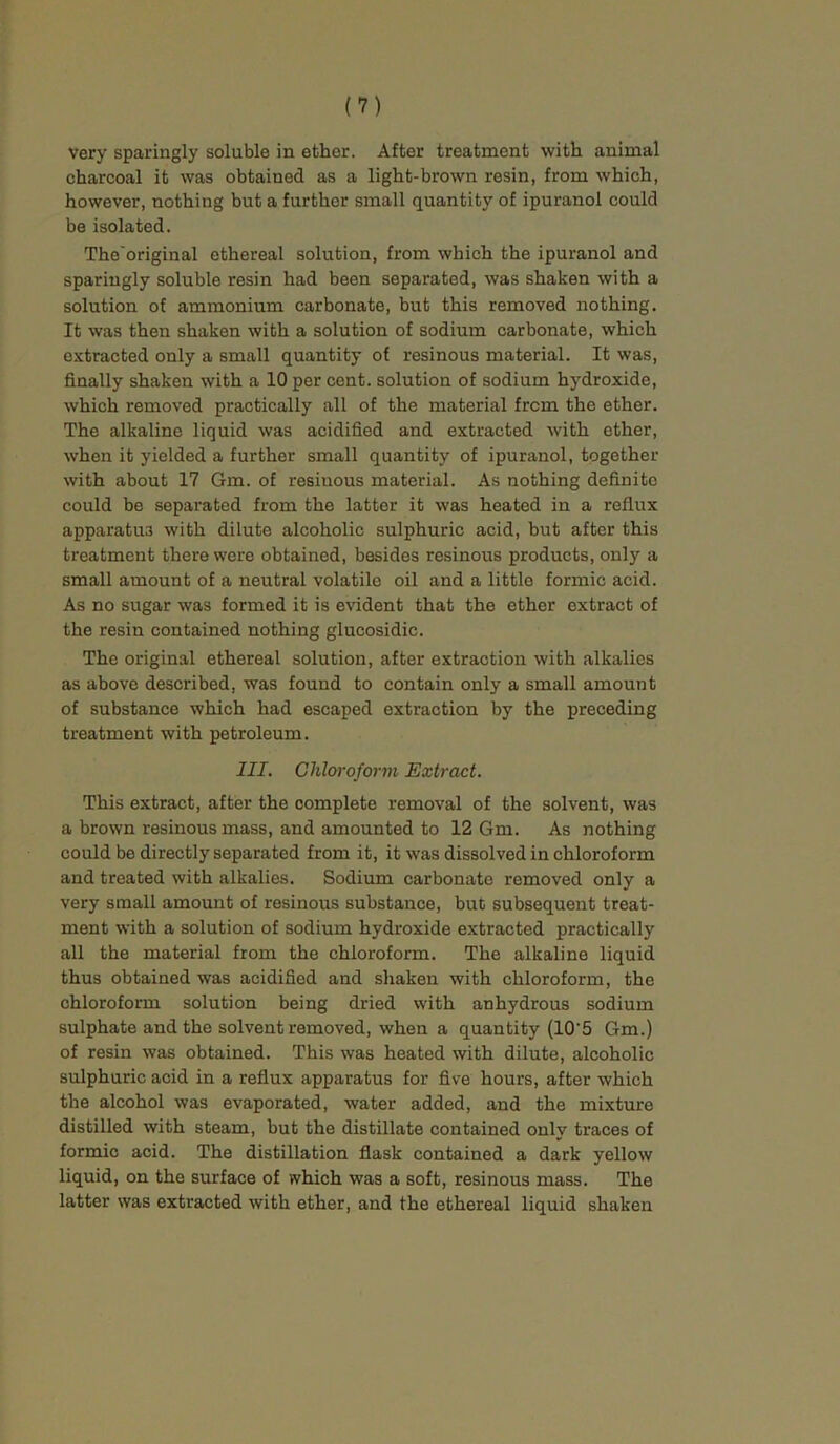 very sparingly soluble in ether. After treatment with animal charcoal it was obtained as a light-brown resin, from which, however, nothing but a further small quantity of ipuranol could be isolated. The'original ethereal solution, from which the ipuranol and sparingly soluble resin had been separated, was shaken with a solution of ammonium carbonate, but this removed nothing. It was then shaken with a solution of sodium carbonate, which extracted only a small quantity of resinous material. It was, finally shaken with a 10 per cent, solution of sodium hydroxide, which removed practically all of the material from the ether. The alkaline liquid was acidified and extracted with ether, when it yielded a further small quantity of ipuranol, together with about 17 Gm. of resinous material. As nothing definite could be separated from the latter it was heated in a reflux apparatus with dilute alcoholic sulphuric acid, but after this treatment there were obtained, besides resinous products, only a small amount of a neutral volatile oil and a little formic acid. As no sugar was formed it is evident that the ether extract of the resin contained nothing glucosidic. The original ethereal solution, after extraction with alkalies as above described, was found to contain only a small amount of substance which had escaped extraction by the preceding treatment with petroleum. III. Chloroform Extract. This extract, after the complete removal of the solvent, was a brown resinous mass, and amounted to 12 Gm. As nothing could be directly separated from it, it was dissolved in chloroform and treated with alkalies. Sodium carbonate removed only a very small amount of resinous substance, but subsequent treat- ment with a solution of sodium hydroxide extracted practically all the material from the chloroform. The alkaline liquid thus obtained was acidified and shaken with chloroform, the chloroform solution being dried with anhydrous sodium sulphate and the solvent removed, when a quantity (10'5 Gm.) of resin was obtained. This was heated with dilute, alcoholic sulphuric acid in a reflux apparatus for five hours, after which the alcohol was evaporated, water added, and the mixture distilled with steam, but the distillate contained only traces of formic acid. The distillation flask contained a dark yellow liquid, on the surface of which was a soft, resinous mass. The latter was extracted with ether, and the ethereal liquid shaken