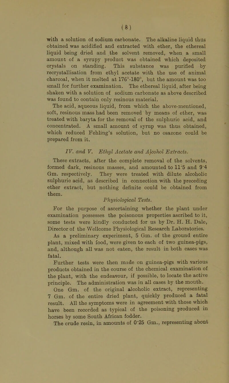 with a solution of sodium carbonate. The alkaline liquid thus obtained was acidified and extracted with ether, the ethereal liquid being dried and the solvent removed, when a small amount of a syrupy product was obtained which deposited crystals on standing. This substance was purified by recrystallisation from ethyl acetate with the use of animal charcoal, when it melted at 176°-180°, but the amount was too small for further examination. The ethereal liquid, after being shaken with a solution of sodium carbonate as above described was found to contain only resinous material. The acid, aqueous liquid, from which the above-mentioned, soft, resinous mass had been removed by means of ether, was treated with baryta for the removal of the sulphuric acid, and concentrated. A small amount of syrup was thus obtained, which reduced Fehling’s solution, but no osazone could be prepared from it. IV. and V. Ethyl Acetate and Alcohol Extracts. These extracts, after the complete removal of the solvents, formed dark, resinous masses, and amounted to 11’5 and 9'4 Gm. respectively. They were treated with dilute alcoholic sulphuric acid, as described in connection with the preceding ether extract, but nothing definite could be obtained from them. Physiological Tests. For the purpose of ascertaining whether the plant under examination possesses the poisonous properties ascribed to it, some tests were kindly conducted for us by Dr. H. H. Dale, Director of the Wellcome Physiological Research Laboratories. As a preliminary experiment, 5 Gm. of the ground entire plant, mixed with food, were given to each of two guinea-pigs, and, although all was not eaten, the result in both cases was fatal. Further tests were then made on guinea-pigs with various products obtained in the course of the chemical examination of the plant, with the endeavour, if possible, to locate the active principle. The administration was in all cases by the mouth. One Gm. of the original alcoholic extract, representing 7 Gm. of the entire dried plant, quickly produced a fatal result. All the symptoms were in agreement with those which have been recorded as typical of the poisoning produced in horses by some South African fodder. The crude resin, in amounts of 0‘25 Gm., representing about