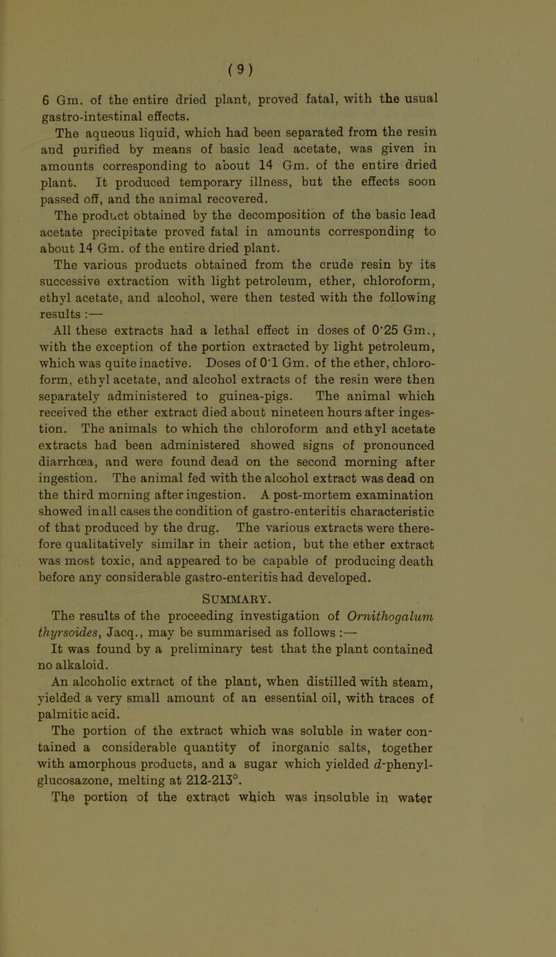 6 Gm. of the entire dried plant, proved fatal, with the usual gastro-intestinal effects. The aqueous liquid, which had been separated from the resin and purified by means of basic lead acetate, was given in amounts corresponding to about 14 Gm. of the entire dried plant. It produced temporary illness, but the effects soon passed off, and the animal recovered. The product obtained by the decomposition of the basic lead acetate precipitate proved fatal in amounts corresponding to about 14 Gm. of the entire dried plant. The various products obtained from the crude resin hy its successive extraction with light petroleum, ether, chloroform, ethyl acetate, and alcohol, were then tested with the following results:— All these extracts had a lethal effect in doses of O'25 Gm., with the exception of the portion extracted by light petroleum, which was quite inactive. Doses of O'l Gm. of the ether, chloro- form, ethyl acetate, and alcohol extracts of the resin were then separately administered to guinea-pigs. The animal which received the ether extract died about nineteen hours after inges- tion. The animals to which the chloroform and ethyl acetate extracts had been administered showed signs of pronounced diarrhoea, and were found dead on the second morning after ingestion. The animal fed with the alcohol extract was dead on the third morning after ingestion. A post-mortem examination showed in all cases the condition of gastro-enteritis characteristic of that produced by the drug. The various extracts were there- fore qualitatively similar in their action, but the ether extract was most toxic, and appeared to be capable of producing death before any considerable gastro-enteritis had developed. Summary. The results of the proceeding investigation of Ornithogaluni thyrsoides, Jacq., may be summarised as follows :— It was found by a preliminary test that the plant contained no alkaloid. An alcoholic extract of the plant, when distilled with steam, yielded a very small amount of an essential oil, with traces of palmitic acid. The portion of the extract which was soluble in water con- tained a considerable quantity of inorganic salts, together with amorphous products, and a sugar which yielded d-phenyl- glucosazone, melting at 212-213°. The portion of the extract which was insoluble in water