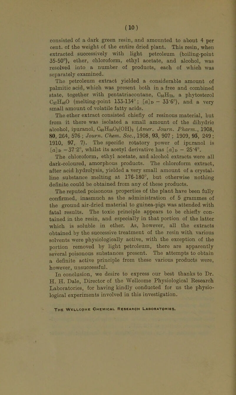 consisted of a dark green resin, and amounted to about 4 per cent, of the weight of the entire dried plant. This resin, when extracted successively with light petroleum (boiling-point 35-50°), ether, chloroform, ethyl acetate, and alcohol, was resolved into a number of products, each of which was separately examined. The petroleum extract yielded a considerable amount of palmitic acid, which was present both in a free and combined state, together with pentatriacontane, C85H72, a phytosterol C27H46O (melting-point 133-134°; [a]n - 33'6°), and a very small amount of volatile fatty acids. The ether extract consisted chiefly of resinous material, but from it there was isolated a small amount of the dihydric alcohol, ipuranol, CesHs802(0H)2 {Anier. Journ. Pharm., 1908, 80, 264, 576 ; Journ. Chem. Soc., 1908, 93, 907 ; 1909, 95, 249; 1910, 97, 7). The specific rotatory power of ipuranol is [a]n — 37'2°, whilst its acetyl derivative has [a]D — 25'4°. The chloroform, ethyl acetate, and alcohol extracts were all dark-coloured, amorphous products. The chloroform extract, after acid hydrolysis, yielded a very small amount of a crystal- line substance melting at 176-180°, but otherwise nothing definite could be obtained from any of these products. The reputed poisonous properties of the plant have been fully confirmed, inasmuch as the administration of 5 grammes of the ground air-dried material to guinea-pigs was attended with fatal results. The toxic principle appears to be chiefly con- tained in the resin, and especially in that portion of the latter which is soluble in ether. As, however, all the extracts obtained by the successive treatment of the resin with various solvents were physiologically active, with the exception of the portion removed by light petroleum, there are apparently several poisonous substances present. The attempts to obtain a definite active principle from these various products were, however, unsuccessful. In conclusion, we desire to express our best thanks to Dr. H. H. Dale, Director of the Wellcome Physiological Eesearch Laboratories, for having kindly conducted for us the physio- logical experiments involved in this investigation. The Wellcome Chemical Research Laboratories,
