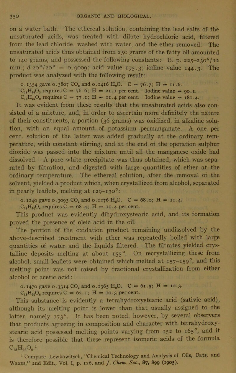 on a water bath. The ethereal solution, containing the lead salts of the unsaturated acids, was treated with dilute hydrochloric acid, filtered from the lead chloride, washed with water, and the ether removed. The unsaturated acids thus obtained from 250 grams of the fatty oil amounted to 140 grams, and possessed the following constants: B. p. 225-230°/i2 mm.; d 20°/20° = 0.9009; acid value 195.3; iodine value 144.3. The product was analyzed with the following result: 0.1354 gave 0.3807 C0S and 0.1416 H20. C = 76.7; H — 11.6. C18H3402 requires C = 76.6; H «= 21.1 percent. Iodine value «* 90.1. CI8H3202 requires C = 77.1; H «= 11.4 per cent. Iodine value = 181.4. It was evident from these results that the unsaturated acids also con- sisted of a mixture, and, in order to ascertain more definitely the nature of their constituents, a portion (36 grams) was oxidized, in alkaline solu- tion, with an equal amount of potassium permanganate. A one per cent, solution of the latter was added gradually at the ordinary tem- perature, with constant stirring, and at the end of the operation sulphur dioxide was passed into the mixture until all the manganese oxide had dissolved. A pure white precipitate was thus obtained, which was sepa- rated by filtration, and digested with large quantities of ether at the ordinary temperature. The ethereal solution, after the removal of the solvent, yielded a product which, when crystallized from alcohol, separated in pearly leaflets, melting at 129-130°: o. 1240 gave 0.3093 C02 and o. 1276 H20. C — 68.0; H «*= 11.4. C18H3604 requires C = 68.4; H = 11.4 per cent. This product was evidently dihydroxystearic acid, and its formation proved the presence of oleic acid in the oil. The portion of the oxidation product remaining undissolved by the above-described treatment with ether was repeatedly boiled with large quantities of water and the liquids filtered. The filtrates yielded crys- talline deposits melting at about 155 °. On recrystallizing these from alcohol, small leaflets were obtained which melted at 157-159 °, and this melting point was not raised by fractional crystallization from either alcohol or acetic acid: o. 1470 gave 0.3314 C02 and 0.1365 H20. C *=* 61.5; H — 10.3. C18H3608 requires C = 62.1; H = 10.3 per cent. This substance is evidently a tetrahydroxystearic acid (sativic acid), although its melting point is lower than that usually assigned to the latter, namely 1730. It has been noted, however, by several observers that products agreeing in composition and character with tetrahydroxy- stearic acid possessed melting points varying from 152 to 165°, and it is therefore possible that these represent isomeric acids of the formula 18 H3606 -1 1 Compare Lewkowitsch, “Chemical Technology and Analysis of Oils, Fats, and Waxes,” 2nd Edit., Vol. I, p. 126, and J. Chtm. Soc., 87, 899 (1905).