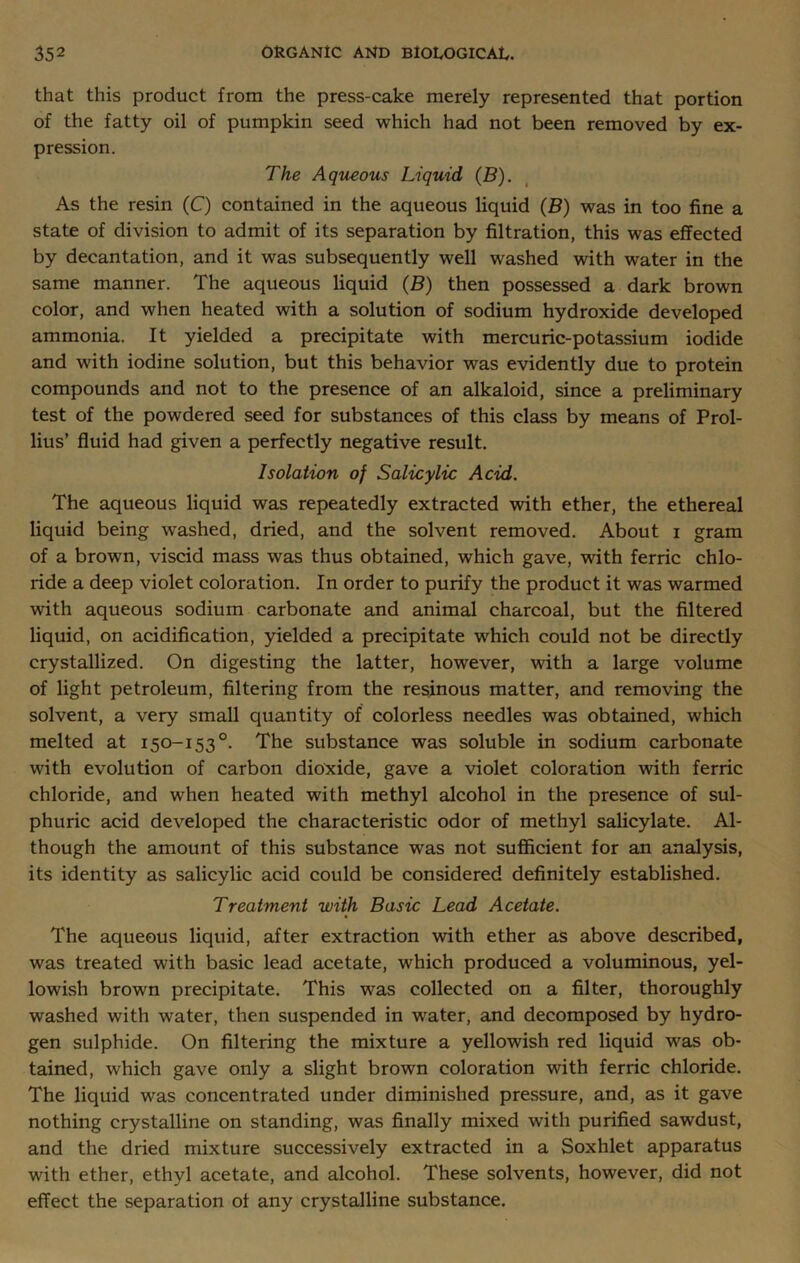 that this product from the press-cake merely represented that portion of the fatty oil of pumpkin seed which had not been removed by ex- pression. The Aqueous Liquid (B). As the resin (C) contained in the aqueous liquid (B) was in too fine a state of division to admit of its separation by filtration, this was effected by decantation, and it was subsequently well washed with water in the same manner. The aqueous liquid (B) then possessed a dark brown color, and when heated with a solution of sodium hydroxide developed ammonia. It yielded a precipitate with mercuric-potassium iodide and with iodine solution, but this behavior was evidently due to protein compounds and not to the presence of an alkaloid, since a preliminary test of the powdered seed for substances of this class by means of Prol- lius’ fluid had given a perfectly negative result. Isolation of Salicylic Acid. The aqueous liquid was repeatedly extracted with ether, the ethereal liquid being washed, dried, and the solvent removed. About i gram of a brown, viscid mass was thus obtained, which gave, with ferric chlo- ride a deep violet coloration. In order to purify the product it was warmed with aqueous sodium carbonate and animal charcoal, but the filtered liquid, on acidification, yielded a precipitate which could not be directly crystallized. On digesting the latter, however, with a large volume of light petroleum, filtering from the resinous matter, and removing the solvent, a very small quantity of colorless needles was obtained, which melted at 150-153°. The substance was soluble in sodium carbonate with evolution of carbon dioxide, gave a violet coloration with ferric chloride, and when heated with methyl alcohol in the presence of sul- phuric acid developed the characteristic odor of methyl salicylate. Al- though the amount of this substance was not sufficient for an analysis, its identity as salicylic acid could be considered definitely established. Treatment with Basic Lead Acetate. The aqueous liquid, after extraction with ether as above described, was treated with basic lead acetate, which produced a voluminous, yel- lowish brown precipitate. This was collected on a filter, thoroughly washed with -water, then suspended in water, and decomposed by hydro- gen sulphide. On filtering the mixture a yellowish red liquid was ob- tained, which gave only a slight brown coloration with ferric chloride. The liquid was concentrated under diminished pressure, and, as it gave nothing crystalline on standing, was finally mixed with purified sawdust, and the dried mixture successively extracted in a Soxhlet apparatus with ether, ethyl acetate, and alcohol. These solvents, however, did not effect the separation of any crystalline substance.