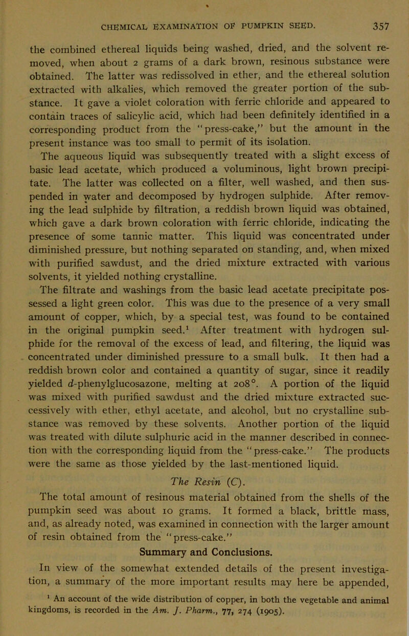 the combined ethereal liquids being washed, dried, and the solvent re- moved, when about 2 grams of a dark brown, resinous substance were obtained. The latter was redissolved in ether, and the ethereal solution extracted with alkalies, which removed the greater portion of the sub- stance. It gave a violet coloration with ferric chloride and appeared to contain traces of salicylic acid, which had been definitely identified in a corresponding product from the “press-cake,” but the amount in the present instance was too small to permit of its isolation. The aqueous liquid was subsequently treated with a slight excess of basic lead acetate, which produced a voluminous, light brown precipi- tate. The latter was collected on a filter, well washed, and then sus- pended in water and decomposed by hydrogen sulphide. After remov- ing the lead sulphide by filtration, a reddish brown liquid was obtained, which gave a dark brown coloration with ferric chloride, indicating the presence of some tannic matter. This liquid was concentrated under diminished pressure, but nothing separated on standing, and, when mixed with purified sawdust, and the dried mixture extracted with various solvents, it yielded nothing crystalline. The filtrate and washings from the basic lead acetate precipitate pos- sessed a light green color. This was due to the presence of a very small amount of copper, which, by a special test, was found to be contained in the original pumpkin seed.1 After treatment with hydrogen sul- phide for the removal of the excess of lead, and filtering, the liquid was concentrated under diminished pressure to a small bulk. It then had a reddish brown color and contained a quantity of sugar, since it readily yielded d-phenylglucosazone, melting at 208°. A portion of the liquid was mixed with purified sawdust and the dried mixture extracted suc- cessively with ether, ethyl acetate, and alcohol, but no crystalline sub- stance was removed by these solvents. Another portion of the liquid was treated with dilute sulphuric acid in the manner described in connec- tion with the corresponding liquid from the “press-cake.” The products were the same as those yielded by the last-mentioned liquid. The Resin (C). The total amount of resinous material obtained from the shells of the pumpkin seed was about 10 grams. It formed a black, brittle mass, and, as already noted, was examined in connection with the larger amount of resin obtained from the “press-cake.” Summary and Conclusions. In view of the somewhat extended details of the present investiga- tion, a summary of the more important results may here be appended, 1 An account of the wide distribution of copper, in both the vegetable and animal kingdoms, is recorded in the Am. J. Pharm., 77, 274 (1905).