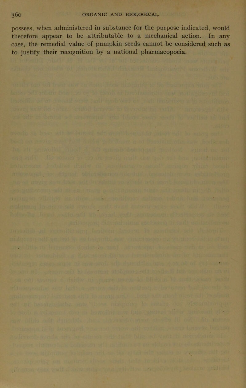 possess, when administered in substance for the purpose indicated, would therefore appear to be attributable to a mechanical action. In any case, the remedial value of pumpkin seeds cannot be considered such as to justify their recognition by a national pharmacopoeia.