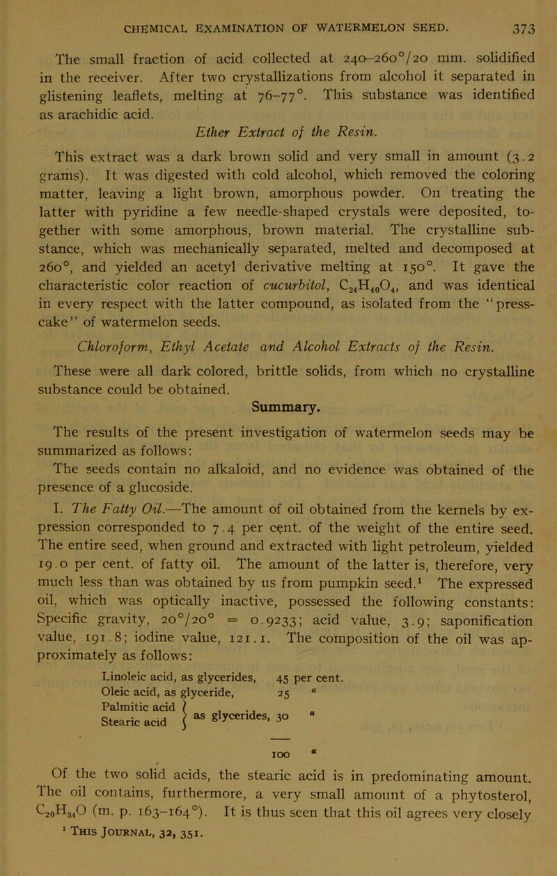 The small fraction of acid collected at 240-26o°/20 mm. solidified in the receiver. After two crystallizations from alcohol it separated in glistening leaflets, melting at 76-77°. This substance was identified as arachidic acid. Ether Extract of the Resin. This extract was a dark brown solid and very small in amount (3.2 grams). It was digested with cold alcohol, which removed the coloring matter, leaving a light brown, amorphous powder. On treating the latter with pyridine a few needle-shaped crystals were deposited, to- gether with some amorphous, brown material. The crystalline sub- stance, which wfas mechanically separated, melted and decomposed at 260°, and yielded an acetyl derivative melting at 150°. It gave the characteristic color reaction of cucurbitol, C24H40O4, and was identical in every respect with the latter compound, as isolated from the “press- cake” of watermelon seeds. Chloroform., Ethyl Acetate and Alcohol Extracts of the Resin. These were all dark colored, brittle solids, from which no crystalline substance could be obtained. Summary. The results of the present investigation of watermelon seeds may be summarized as follows: The seeds contain no alkaloid, and no evidence was obtained of the presence of a glucoside. I. The Fatty Oil.—The amount of oil obtained from the kernels by ex- pression corresponded to 7.4 per cent, of the weight of the entire seed. The entire seed, when ground and extracted with light petroleum, yielded 19.0 per cent, of fatty oil. The amount of the latter is, therefore, very much less than was obtained by us from pumpkin seed.1 The expressed oil, which was optically inactive, possessed the following constants: Specific gravity, 20°/20° = 0.9233; acid value, 3.9; saponification value, 191.8; iodine value, 121.1. The composition of the oil was ap- proximately as follows: Linoleic acid, as glycerides, 45 per cent. Oleic acid, as glyceride, 25 “ Palmitic acid \ Stearic acd J 38 3° IOO a Of the two solid acids, the stearic acid is in predominating amount. The oil contains, furthermore, a very small amount of a phytosterol, ^2oH340 (m. p. 163-164°). It is thus seen that this oil agrees very closely