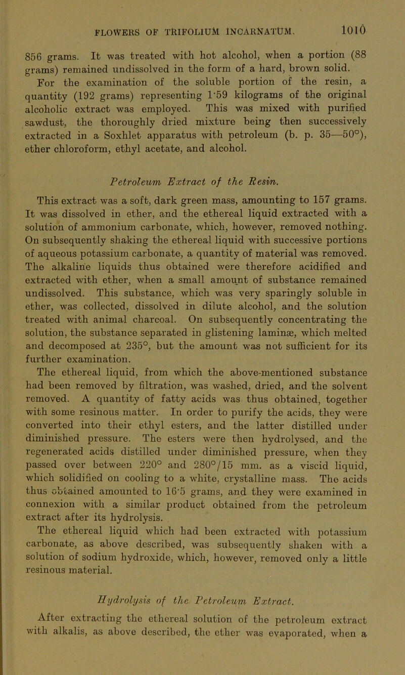 856 grams. It was treated with hot alcohol, when a portion (88 grams) remained undissolved in the form of a hard, brown solid. For the examination of the soluble portion of the resin, a quantity (192 grams) representing T59 kilograms of the original alcoholic extract was employed. This was mixed with purified sawdust, the thoroughly dried mixture being then successively extracted in a Soxhlet apparatus with petroleum (b. p. 35—50°), ether chloroform, ethyl acetate, and alcohol. Petroleum Extract of the Resin. This extract was a soft, dark green mass, amounting to 157 grams. It was dissolved in ether, and the ethereal liquid extracted with a solution of ammonium carbonate, which, however, removed nothing. On subsequently shaking the ethereal liquid with successive portions of aqueous potassium carbonate, a quantity of material was removed. The alkaline liquids thus obtained were therefore acidified and extracted with ether, when a small amount of substance remained undissolved. This substance, which was very sparingly soluble in ether, was collected, dissolved in dilute alcohol, and the solution treated with animal charcoal. On subsequently concentrating the solution, the substance separated in glistening laminae, which melted and decomposed at 235°, but the amount was not sufficient for its further examination. The ethereal liquid, from which the above-mentioned substance had been removed by filtration, was washed, dried, and the solvent removed. A quantity of fatty acids was thus obtained, together with some resinous matter. In order to purify the acids, they were converted into their ethyl esters, and the latter distilled under diminished pressure. The esters were then hydrolysed, and the regenerated acids distilled under diminished pressure, when they passed over between 220° and 280°/15 mm. as a viscid liquid, which solidified on cooling to a white, crystalline mass. The acids thus obtained amounted to 16'5 grams, and they were examined in connexion with a similar product obtained from the petroleum extract after its hydrolysis. The ethereal liquid which had been extracted with potassium carbonate, as above described, was subsequently shaken with a solution of sodium hydroxide, which, however, removed only a little resinous material. Hydrolysis of the Petroleum Extract. After extracting the ethereal solution of the petroleum extract with alkalis, as above described, the ether was evaporated, when a