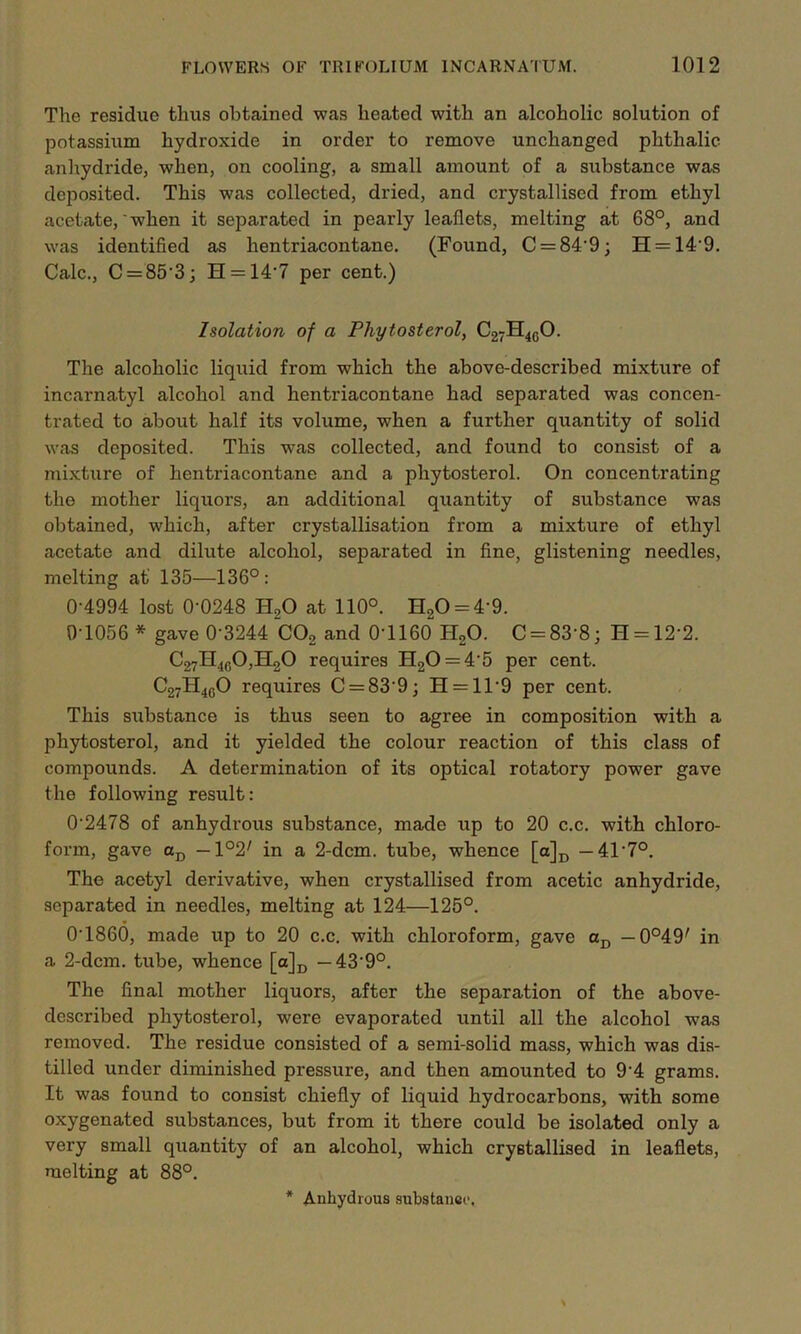 The residue thus obtained was heated with an alcoholic solution of potassium hydroxide in order to remove unchanged phthalic anhydride, when, on cooling, a small amount of a substance was deposited. This was collected, dried, and crystallised from ethyl acetate,' when it separated in pearly leaflets, melting at 68°, and was identified as hentriacontane. (Found, C = 84’9; H = 149. Calc., C = 853; H = 147 per cent.) Isolation of a Phytosterol, C27H40O. The alcoholic liquid from which the above-described mixture of incarnatyl alcohol and hentriacontane had separated was concen- trated to about half its volume, when a further quantity of solid was deposited. This was collected, and found to consist of a mixture of hentriacontane and a phytosterol. On concentrating the mother liquors, an additional quantity of substance was obtained, which, after crystallisation from a mixture of ethyl acetate and dilute alcohol, separated in fine, glistening needles, melting at' 135—136°: 0-4994 lost 0-0248 H,0 at 110°. H20 = 4'9. 0-1056 * gave 0-3244 C02 and 0’1160 H20. C = 83‘8; H = 12'2. C27H4fi0,H20 requires H20 = 45 per cent. C27H4gO requires C = 839; H = 11’9 per cent. This substance is thus seen to agree in composition with a phytosterol, and it yielded the colour reaction of this class of compounds. A determination of its optical rotatory power gave the following result: 02478 of anhydrous substance, made up to 20 c.c. with chloro- form, gave aD — \°2' in a 2-dcm. tube, whence [a]D —417°. The acetyl derivative, when crystallised from acetic anhydride, separated in needles, melting at 124—125°. 01860, made up to 20 c.c. with chloroform, gave aD — 0o49' in a 2-dcm. tube, whence [a]D — 439°. The final mother liquors, after the separation of the above- described phytosterol, were evaporated until all the alcohol was removed. The residue consisted of a semi-solid mass, which was dis- tilled under diminished pressure, and then amounted to 94 grams. It was found to consist chiefly of liquid hydrocarbons, with some oxygenated substances, but from it there could be isolated only a very small quantity of an alcohol, which crystallised in leaflets, melting at 88°.