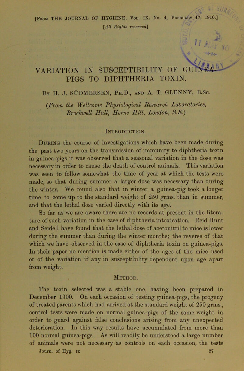 [From THE JOURNAL OF HYGIENE, Vol. IX. No. 4, February 17, 1910.] [^-1ZZ Rights reserved] 11} Jr VARIATION IN SUSCEPTIBILITY OF GU PIGS TO DIPHTHERIA TOXIN By H. J. SUDMERSEN, Ph.D., and A. T. GLENNY, B.Sc. (From the Wellcome Physiological Research Laboratories, Brockwell Hall, Heme Hill, London, S.E.) Introduction. During the course of investigations which have been made during the past two years on the transmission of immunity to diphtheria toxin in guinea-pigs it was observed that a seasonal variation in the dose was necessary in order to cause the death of control animals. This variation was seen to follow somewhat the time of year at which the tests were made, so that during summer a larger dose was necessary than during the winter. We found also that in winter a guinea-pig took a longer time to come up to the standard weight of 250 grms. than in summer, and that the lethal dose varied directly with its age. So far as we are aware there are no records at present in the litera- ture of such variation in the case of diphtheria intoxication. Reid Hunt and Seidell have found that the lethal dose of acetonitril to mice is lower during the summer than during the winter months; the reverse of that which we have observed in the case of diphtheria toxin on guinea-pigs. In their paper no mention is made either of the ages of the mice used or of the variation if any in susceptibility dependent upon age apart from weight. Method. The toxin selected was a stable one, having been prepared in December 1900. On each occasion of testing guinea-pigs, the progeny of treated parents which had arrived at the standard weight of 250 grms., control tests were made on normal guinea-pigs of the same weight in order to guard against false conclusions arising from any unexpected deterioration. In this way results have accumulated from more than 100 normal guinea-pigs. As will readily be understood a large number of animals were not necessary as controls on each occasion, the tests Journ. of Hyg. ix 27